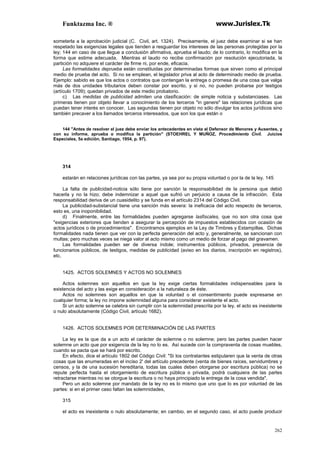 Funktazma Inc. ® www.Jurislex.Tk
262
someterla a la aprobación judicial (C. Civil, art. 1324). Precisamente, el juez debe examinar si se han
respetado las exigencias legales que tienden a resguardar los intereses de las personas protegidas por la
ley; 144 en caso de que llegue a conclusión afirmativa, aprueba el laudo; de lo contrario, lo modifica en la
forma que estime adecuada. Mientras el laudo no recibe confirmación por resolución ejecutoriada, la
partición no adquiere el carácter de firme ni, por ende, eficacia.
Las formalidades deprueba están constituidas por determinadas formas que sirven como el principal
medio de prueba del acto. Si no se emplean, el legislador priva al acto de determinado medio de prueba.
Ejemplo: sabido es que los actos o contratos que contengan la entrega o promesa de una cosa que valga
más de dos unidades tributarios deben constar por escrito, y si no, no pueden probarse por testigos
(artículo 1709); quedan privados de este medio probatorio.
c) Las medidas de publicidad admiten una clasificación: de simple noticia y substanciases. Las
primeras tienen por objeto llevar a conocimiento de los terceros "in genere" las relaciones jurídicas que
puedan tener interés en conocer. Las segundas tienen por objeto no sólo divulgar los actos jurídicos sino
también precaver a los llamados terceros interesados, que son los que están o
144 "Antes de resolver el juez debe enviar los antecedentes en vista al Defensor de Menores y Ausentes, y
con su informe, aprueba o modifica la partición" (STOEHREL Y MUÑOZ, Procedimiento Civíl. Juicios
Especiales, 5a edición, Santiago, 1954, p. 97).
314
estarán en relaciones jurídicas con las partes, ya sea por su propia voluntad o por la de la ley. 145
La falta de publicidad-noticia sólo tiene por sanción la responsabilidad de la persona que debió
hacerla y no la hizo; debe indemnizar a aquel que sufrió un perjuicio a causa de la infracción. Esta
responsabilidad deriva de un cuasidelito y se funda en el artículo 2314 del Código Civil.
La publicidad-substancial tiene una sanción más severa: la ineficacia del acto respecto de terceros,
esto es, una inoponibilidad.
d) Finalmente, entre las formalidades pueden agregarse lasfiscales, que no son otra cosa que
"exigencias exteriores que tienden a asegurar la percepción de impuestos establecidos con ocasión de
actos jurídicos o de procedimientos". Encontramos ejemplos en la Ley de Timbres y Estampillas. Dichas
formalidades nada tienen que ver con la perfecta generación del acto y, generalmente, se sancionan con
multas; pero muchas veces se niega valor al acto mismo como un medio de forzar al pago del gravamen.
Las formalidades pueden ser de diversa índole; instrumentos públicos, privados, presencia de
funcionarios públicos, de testigos, medidas de publicidad (aviso en los diarios, inscripción en registros),
etc.
1425. ACTOS SOLEMNES Y ACTOS NO SOLEMNES
Actos solemnes son aquellos en que la ley exige ciertas formalidades indispensables para la
existencia del acto y las exige en consideración a la naturaleza de éste.
Actos no solemnes son aquellos en que la voluntad o el consentimiento puede expresarse en
cualquier forma; la ley no impone solemnidad alguna para considerar existente el acto.
Si un acto solemne se celebra sin cumplir con la solemnidad prescrita por la ley, el acto es inexistente
o nulo absolutamente (Código Civil, artículo 1682).
1426. ACTOS SOLEMNES POR DETERMINACIÓN DE LAS PARTES
La ley es la que da a un acto el carácter de solemne o no solemne; pero las partes pueden hacer
solemne un acto que por exigencia de la ley no lo es. Así sucede con la compraventa de cosas muebles,
cuando se pacta que se hará por escrito.
En efecto, dice el artículo 1802 del Código Civil: "Si los contratantes estipularen que la venta de otras
cosas que las enumeradas en el inciso 2' del artículo precedente (venta de bienes raíces, servidumbres y
censos, y la de una sucesión hereditaria, todas las cuales deben otorgarse por escritura pública) no se
repute perfecta hasta el otorgamiento de escritura pública o privada, podrá cualquiera de las partes
retractarse mientras no se otorgue la escritura o no haya principiado la entrega de la cosa vendida".
Pero un acto solemne por mandato de la ley no es lo mismo que uno que lo es por voluntad de las
partes: si en el primer caso faltan las solemnidades,
315
el acto es inexistente o nulo absolutamente; en cambio, en el segundo caso, el acto puede producir
 