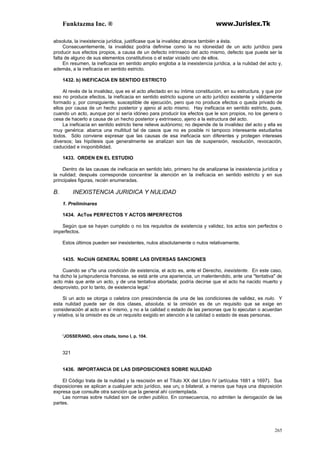 Funktazma Inc. ® www.Jurislex.Tk
265
absoluta, la inexistencia jurídica, justificase que la invalidez abrace también a ésta.
Consecuentemente, la invalidez podría definirse como la no idoneidad de un acto jurídico para
producir sus efectos propios, a causa de un defecto intrínseco del acto mismo, defecto que puede ser la
falta de alguno de sus elementos constitutivos o el estar viciado uno de ellos.
En resumen, la ineficacia en sentido amplio engloba a la inexistencia jurídica, a la nulidad del acto y,
además, a la ineficacia en sentido estricto.
1432. b) INEFICACIA EN SENTIDO ESTRICTO
Al revés de la invalidez, que es el acto afectado en su íntima constitución, en su estructura, y que por
eso no produce efectos, la ineficacia en sentido estricto supone un acto jurídico existente y válidamente
formado y, por consiguiente, susceptible de ejecución, pero que no produce efectos o queda privado de
ellos por causa de un hecho posterior y ajeno al acto mismo. Hay ineficacia en sentido estricto, pues,
cuando un acto, aunque por sí sería idóneo para producir los efectos que le son propios, no los genera o
cesa de hacerlo a causa de un hecho posterior y extrínseco, ajeno a la estructura del acto.
La ineficacia en sentido estricto tiene relieve autónomo; no depende de la invalidez del acto y ella es
muy genérica: abarca una multitud tal de casos que no es posible ni tampoco interesante estudiarlos
todos. Sólo conviene expresar que las causas de esa ineficacia son diferentes y protegen intereses
diversos; las hipótesis que generalmente se analizan son las de suspensión, resolución, revocación,
caducidad e inoponibilidad.
1433. ORDEN EN EL ESTUDIO
Dentro de las causas de ineficacia en sentido lato, primero ha de analizarse la inexistencia jurídica y
la nulidad; después corresponde concentrar la atención en la ineficacia en sentido estricto y en sus
principales figuras, recién enumeradas.
B. INEXISTENCIA JURIDICA Y NULIDAD
1. Preliminares
1434. AcTos PERFECTOS Y ACTOS IMPERFECTOS
Según que se hayan cumplido o no los requisitos de existencia y validez, los actos son perfectos o
imperfectos.
Estos últimos pueden ser inexistentes, nulos absolutamente o nulos relativamente.
1435. NoCIóN GENERAL SOBRE LAS DIVERSAS SANCIONES
Cuando se o"te una condición de existencia, el acto es, ante el Derecho, inexistente. En este caso,
ha dicho la jurisprudencia francesa, se está ante una apariencia, un malentendido, ante una "tentativa" de
acto más que ante un acto, y de una tentativa abortada; podría decirse que el acto ha nacido muerto y
desprovisto, por lo tanto, de existencia legal.'
Si un acto se otorga o celebra con prescindencia de una de las condiciones de validez, es nulo. Y
esta nulidad puede ser de dos clases, absoluta, si la omisión es de un requisito que se exige en
consideración al acto en sí mismo, y no a la calidad o estado de las personas que lo ejecutan o acuerdan
y relativa, si la omisión es de un requisito exigido en atención a la calidad o estado de esas personas.
'JOSSERAND, obra citada, tomo I, p. 104.
321
1436. IMPORTANCIA DE LAS DISPOSICIONES SOBRE NULIDAD
El Código trata de la nulidad y la rescisión en el Título XX del Libro IV (artículos 1681 a 1697). Sus
disposiciones se aplican a cualquier acto jurídico, sea un¡ o bilateral, a menos que haya una disposición
expresa que consulte otra sanción que la general ahí contemplada.
Las normas sobre nulidad son de orden público. En consecuencia, no admiten la derogación de las
partes.
 