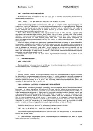 Funktazma Inc. ® www.Jurislex.Tk
266
1437. FUNDAMENTO DE LA NULIDAD
El fundamento de la nulidad no es otro que hacer que se respeten los requisitos de existencia o
validez de los actos jurídicos.
1438. TEoRíA CLÁSICA SOBRE LAS NULIDADES Y TEORÍAS NUEVAS
La teoría clásica agrupa las sanciones de los actos que no cumplen con los requisitos exigidos, en
dos grandes categorías: inexistencia y nulidad, subdividiendo esta última en absoluta y relativa. Resuelve
en bloque las cuestiones que se propone solucionar: casos en que se puede intentar una acción de
nulidad, personas que pueden invocar la nulidad absoluta y la nulidad relativa, cuando procede la
confirmación y la prescripción de un acto nulo, etc.
Pero autores modernos han hecho serios reparos a esta manera de tratar el asunto. Algunos, como
Bonnecase, se limitan a adoptar la misma teoría clásica, pero con ciertas modificaciones; otros son más
radicales y proponen nuevas teorías para llenar los vacíos de la primera. Entre éstos merecen citarse a
Piedelievre con su obra Des effets produits par les actos nules. Essai dune tbéoríe d'ensemble, y a
Japiot, que expone sus concepciones en su libro Des nullités en matiére dactesjuridíques. Fssai dune
tbéorie nouvelle.
japiot, en esencia, sostiene que las grandes cuestiones más arriba apuntadas no deben tratarse en
conjunto para cada género de nulidades, sino en forma separada; que las nulidades deben considerarse
como un accesorio de las reglas jurídicas; que estas reglas deben estudiarse concretamente para ver lo
que el legislador ha querido en cada caso y de ahí deducir la sanción que corresponda con las
modalidades que se avengan con la norma infringida particularmente. En una palabra, propone una
teoría más especializada de las nulidades, que lleva a conclusiones diversas de la teoría clásica y más
adecuadas a la naturaleza de cada norma.
Como nuestro Código se ciñe a la teoría clásica, lógicamente ajustaremos a ésta el análisis de sus
disposiciones.
2. La inexistencia jurídica
1439. CONCEPTO
Como ya dijimos, la inexistencia es la sanción que tienen los actos jurídicos celebrados con omisión
de uno de los requisitos exigidos para su existencia
322
jurídica. En otras palabras, el acto es inexistente cuando falta el consentimiento, el objeto, la causa o
las solemnidades establecidas para la existencia del acto. Y, todavía, puede decirse que acto inexistente
es aquel que carece de un elemento esencial, de un órgano vital, de tal manera que no corresponde a la
definición genérica que para él da la ley.2 Y así, no puede haber una compraventa sin precio, una
sociedad sin que se ponga algo en común, etc.
1440. ORIGEN DE LA TEORÍA DE LA INEMSTENCIA JURÍDICA
La teoría de la inexistencia jurídica fue formulada a principios del siglo MX por el jurisconsulto alemán
Zachariae, y la expuso a propósito del matrimonio. En este acto, los autores se encontraron ante una
regla que tenía contornos de axioma y según la cual en materia de matrimonio no hay más nulidad que la
que la ley expresamente establece. Ahora bien, un matrimonio celebrado entre dos hombres o entre dos
mujeres, ¿vale porque no hay ley que lo declare nulo? Esta interrogante se presentó a los autores. La
respuesta, de acuerdo con la regla de la nulidad expresa, habría tenido que ser afirmativa, lo que hubiera
sido contrario al más elemental sentido común y a la conciencia de los individuos. Entonces, los juristas
razonaron así: Para que el matrimonio exista, la ley supone necesariamente el acuerdo entre un hombre y
una mujer, de modo que si el acuerdo es entre dos personas de idéntico sexo, el matrimonio no puede
existir y por esto, concluían, el legislador no necesitó siquiera declarar su falta de eficacia.
Más tarde, extendiéndose la noción de la inexistencia a los actos patrimoniales.
1441. DIFERENCIAS ENT-RE LA INEXISTENCIA Y LA NULIDAD
La inexistencia jurídica presenta diferencias con la nulidad. Las más salientes, en concepto de los
autores, son las que siguen.
1) La nulidad debe ser declarada por los tribunales de justicia; la inexistencia, no. Pero en ambos
casos debe recurriese a los tribunales.
 
