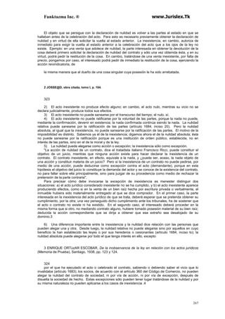 Funktazma Inc. ® www.Jurislex.Tk
267
El objeto que se persigue con la declaración de nulidad es volver a las partes al estado en que se
hallaban antes de la celebración del acto. Para esto es necesario previamente obtener la declaración de
nulidad y en virtud de ella solicitar la vuelta al estado anterior. La inexistencia, en cambio, autoriza de
inmediato para exigir la vuelta al estado anterior a la celebración del acto que a los ojos de la ley no
existe. Ejemplo: en una venta que adolece de nulidad, la parte interesada en obtener la devolución de la
cosa deberá primero solicitar la declaración de nulidad del contrato y sólo una vez obtenida ésta, y en su
virtud, podrá pedir la restitución de la cosa. En cambio, tratándose de una venta inexistente, por falta de
precio, pongamos por caso, el interesado podrá pedir de inmediato la restitución de la cosa, ejerciendo la
acción reivindicatoria, de
la misma manera que el dueño de una cosa singular cuya posesión le ha sido arrebatada.
2 JOSSE@D, obra citada, tomo I, p. 104.
323
2) El acto inexistente no produce efecto alguno; en cambio, el acto nulo, mientras su vicio no se
declara judicialmente, produce todos sus efectos.
3) El acto inexistente no puede sanearse por el transcurso del tiempo; el nulo, sí.
4) El acto inexistente no puede ratificarse por la voluntad de las partes, porque la nada no puede,
mediante la confirmación, devenir en existencia; la nada confirmada continúa siendo la nada. La nulidad
relativa puede sanearse por la ratificación de las partes (artículo 1684, inciso 20). Pero la nulidad
absoluta, al igual que la inexistencia, no puede sanearse por la ratificación de las partes. El motivo de la
imposibilidad es distinto. Sabemos ya el de la inexistencia; digamos ahora el de la nulidad absoluta; ésta
no puede sanearse por la ratificación porque es una institución de orden público, establecida, no en
interés de las partes, sino en el de la moral y de la ley.
5) La nulidad puede alegarse como acción o excepción; la inexistencia sólo como excepción.
"La acción de nulidad de un contrato, dice el tratadista italiano Francisco Ricci, puede constituir el
objetivo de un juicio, mientras que ninguna acción existe para hacer declarar la inexistencia de un
contrato. El contrato inexistente, en efecto, equivale a la nada, y ¿puede ser, acaso, la nada objeto de
una acción y constituir materia de un juicio? Pero si la inexistencia de un contrato no puede pedirse, por
medio de una acción, puede deducirse como excepción contra el acto (demandante), porque en esta
hipótesis el objetivo del juicio lo constituye la demanda del actor y se conoce de la existencia del contrato,
no para fallar sobre ella principalmente, sino para juzgar de su procedencia como medio de rechazar la
pretensión de la parte contraria".
Para precisar cómo debe invocarse la excepción de inexistencia es menester distinguir dos
situaciones: a) el acto jurídico considerado inexistente no se ha cumplido, y b) el acto inexistente aparece
produciendo efectos, como si en la venta de un bien raíz hecha por escritura privada o verbalmente, el
inmueble hubiera sido materialmente entregado al que se dice comprador. En el primer caso, la parte
interesada en la inexistencia del acto jurídico de que se trata, deberá esperar que se pretenda obtener su
cumplimiento, por la otra; una vez perseguido dicho cumplimiento ante los tribunales, ha de sostener que
el acto o contrato no existe ni ha existido. En el segundo caso, el interesado deberá proceder en la
misma forma que si otro, no mediando contrato alguno, hubiere tomado posesión material de su bien raíz;
deducida la acción correspondiente que se dirija a obtener que ese extraño sea desalojado de su
dominio.3
6) Una diferencia importante entre la inexistencia y la nulidad dice relación con las personas que
pueden alegar una y otra. Desde luego, la nulidad relativa no puede alegarse sino por aquellos en cuyo
beneficio la han establecido las leyes o por sus herederos o cesionantes (artículo 1684, inciso lo); la
nulidad absoluta puede alegarse por todo el que tenga interés en ello, excepto
3 ENRIQUE ORTúzAR ESCOBAR, De la inobservancia de la ley en relación con los actos juridicos
(Memoria de Prueba), Santiago, 1938, pp. 123 y 124.
324
por el que ha ejecutado el acto o celebrado el contrato, sabiendo o debiendo saber el vicio que lo
invalidaba (artículo 1683); los socios, de acuerdo con el artículo 360 del Código de Comercio, no pueden
alegar la nulidad del contrato de sociedad, ni por vía de acción, ni por vía de excepción, después de
disuelta la sociedad de hecho. Estas excepciones sólo pueden tener lugar tratándose de la nulidad y por
su misma naturaleza no pueden aplicarse a los casos de inexistencia .4
 