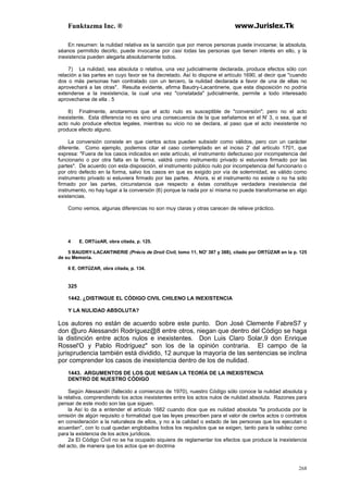 Funktazma Inc. ® www.Jurislex.Tk
268
En resumen: la nulidad relativa es la sanción que por menos personas puede invocarse; la absoluta,
séanos permitido decirlo, puede invocarse por casi todas las personas que tienen interés en ello, y la
inexistencia pueden alegarla absolutamente todos.
7) La nulidad, sea absoluta o relativa, una vez judicialmente declarada, produce efectos sólo con
relación a las partes en cuyo favor se ha decretado. Así lo dispone el artículo 1690, al decir que "cuando
dos o más personas han contratado con un tercero, la nulidad declarada a favor de una de ellas no
aprovechará a las otras". Resulta evidente, afirma Baudry-Lacantinerie, que esta disposición no podría
extenderse a la inexistencia, la cual una vez "constatada" judicialmente, permite a todo interesado
aprovecharse de ella . 5
8) Finalmente, anotaremos que el acto nulo es susceptible de "conversión"; pero no el acto
inexistente. Esta diferencia no es sino una consecuencia de la que señalamos en el N' 3, o sea, que el
acto nulo produce efectos legales, mientras su vicio no se declara, al paso que el acto inexistente no
produce efecto alguno.
La conversión consiste en que ciertos actos pueden subsistir como válidos, pero con un carácter
diferente. Como ejemplo, podemos citar el caso contemplado en el inciso 2' del artículo 1701, que
expresa: "Fuera de los casos indicados en este artículo, el instrumento defectuoso por incompetencia del
funcionario o por otra falta en la forma, valdrá como instrumento privado si estuviera firmado por las
partes". De acuerdo con esta disposición, el instrumento público nulo por incompetencia del funcionario o
por otro defecto en la forma, salvo los casos en que es exigido por vía de solemnidad, es válido como
instrumento privado si estuviera firmado por las partes. Ahora, si el instrumento no existe o no ha sido
firmado por las partes, circunstancia que respecto a éstas constituye verdadera inexistencia del
instrumento, no hay lugar a la conversión (6) porque la nada por sí misma no puede transformarse en algo
existencias.
Como vemos, algunas diferencias no son muy claras y otras carecen de relieve práctico.
4 E. ORTúzAR, obra citada, p. 125.
5 BAUDRY-LACANTINERIE (Précis de Droit Civil, tomo 11, NO' 387 y 388), citado por ORTÚZAR en la p. 125
de su Memoria.
6 E. ORTÚZAR, obra citada, p. 134.
325
1442. ¿DISTINGUE EL CÓDIGO CIVIL CHILENO LA INEXISTENCIA
Y LA NULIDAD ABSOLUTA?
Los autores no están de acuerdo sobre este punto. Don José Clemente FabreS7 y
don @uro Alessandri Rodríguez@8 entre otros, niegan que dentro del Código se haga
la distinción entre actos nulos e inexistentes. Don Luis Claro Solar,9 don Enrique
Rossel'O y Pablo Rodríguez" son los de la opinión contraria. El campo de la
jurisprudencia también está dividido, 12 aunque la mayoría de las sentencias se inclina
por comprender los casos de inexistencia dentro de los de nulidad.
1443. ARGUMENTOS DE LOS QUE NIEGAN LA TEORÍA DE LA INEXISTENCIA
DENTRO DE NUESTRO CÓDIGO
Según Alessandri (fallecido a comienzos de 1970), nuestro Código sólo conoce la nulidad absoluta y
la relativa, comprendiendo los actos inexistentes entre los actos nulos de nulidad absoluta. Razones para
pensar de este modo son las que siguen.
la Así lo da a entender el artículo 1682 cuando dice que es nulidad absoluta "la producida por la
omisión de algún requisito o formalidad que las leyes prescriben para el valor de ciertos actos o contratos
en consideración a la naturaleza de ellos, y no a la calidad o estado de las personas que los ejecutan o
acuerdan", con lo cual quedan englobados todos los requisitos que se exigen, tanto para la validez como
para la existencia de los actos jurídicos.
2a El Código Civil no se ha ocupado siquiera de reglamentar los efectos que produce la inexistencia
del acto, de manera que los actos que en doctrina
 