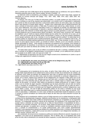 Funktazma Inc. ® www.Jurislex.Tk
270
acto o contrato sea nulo si falta alguno de los requisitos exigidos para su existencia, sino que se refiere a
requisitos prescritos para el valor, para la validez, del acto o contrato" .13
La distinción entre la inexistencia y la invalidez o nulidad, continúa el señor Claro Solar, aparece de
manifiesto en muchos artículos del Código: 1701, 1801, 1802, 1809, 1814, 2027, 2055, 2057, etc.
Veamos algunos.
El artículo 1701 dice que "la falta de instrumento público, no puede suplirse por otra prueba en los
actos y contratos en que la ley requiere esa solemnidad, y se mirarán como no ejecutados o celebrados
aun cuando en ellos se prometa reducirlos a instrumento público dentro de cierto plazo, bajo una cláusula
penal: esta cláusula no tendrá efecto alguno". Exigido como solemnidad para el perfeccionamiento del
acto o contrato el instrumento público, si falta éste, no existe el acto ante la ley y debe mirarse, no como
nulo, como defectuoso, sino como no ejecutado el acto o no celebrado el contrato; los interesados nada
han hecho, aunque se comprometan a reducirlo a escritura pública dentro de determinado plazo, bajo
cláusula penal; esta cláusula no tendrá efecto alguno porque no puede garantizar un acto o contrato que
no tiene existencia, que no puede producir efecto civil alguno. Del mismo modo, el artículo 1801, después
de establecer que la "venta se reputa perfecta desde que las partes han convenido en la cosa y en el
precio", dice que "la venta de los bienes raíces, servidumbres y censos y la de una sucesión hereditaria,
no se reputan perfectas ante la ley, mientras no se ha otorgado escritura pública": la solemnidad de la
escritura pública es requerida para el perfeccionamiento del contrato, para su existencia ante la ley,,.14
En el contrato de sociedad expresa igualmente el artículo 2055, que "no bay sociedad, si cada uno de los
socios no pone alguna cosa en común, ya consista en dinero o efectos, ya en una industria, servicio o
trabajo apreciable en dinero". Este requisito es esencial a la existencia de la sociedad, como también lo
es la participación de beneficios: no se trata de una sociedad nula, cuya nulidad absoluta sea necesario
declarar para que cesen los efectos del contrato, sino de una sociedad que carece de existencia jurídica.
15
"En todos estos casos, pues, la ley se refiere a la existencia del acto o contrato y establece que ese
acto o contrato no ha llegado a perfeccionarse; no es tal acto o contrato, y no lo califica de nulo, porque lo
que no existe no es válido o nulo, sino que es la nada". 16
2" Refiriéndose al argumento que dan los que niegan la teoría de la inexistencia en cuanto a que el
Código sólo reglamenta la nulidad y la rescisión,
13 L. CLARO SOLAR, obra citada, tomo XII (tercero y último de las Obligaciones), pág. 582.
14 L. C@O SOLAR, obra citada, tomo Xll, pp. 588 y 589.
15 L. CLARO SOLAR, obra citada, tomo XI, p. 16.
16 L. C@O SOLAR, obra citada, tomo XII, p. 589.
328
sin preocuparse de la inexistencia de los actos, el señor Claro Solar afirma que "es cierto que el
Código habla especialmente de la nulidad de los actos jurídicos al tratar de la declaración de nulidad y de
la rescisión como medio de extinguir las obligaciones, pero esto no significa que los actos inexistentes
queden comprendidos entre los actos nulos, pues los actos inexistentes no producen obligaciones y no
puede, por lo mismo, tratarse de la extinción de las obligaciones con respecto a tales actos que no las
producen. Cuando el artículo 1681 expresa que es nulo todo acto o contrato a que falta alguno de los
requisitos que la ley prescribe para el valor del mismo acto o contrato según su especie y la calidad o
estado de las partes, y el artículo 1682 califica de absoluta la nulidad producida por un objeto o causa
¡lícita o por la omisión de algún requisito o formalidad que las leyes prescriben para el valor de ciertos
actos o contratos en consideración a la naturaleza de ellos, da por supuesto que se trata de actos o
contratos existentes, de actos o contratos que han llegado a perfeccionarse y producir obligaciones y que
tienen objeto y causa. Por eso la falta de instrumento público en los actos o contratos en que la ley
requiere esa solemnidad para su perfeccionamiento jurídico, hace que se miren según el artículo 1701,
como no ejecutados, o celebrados, no como nulos: la falta de la solemnidad impide la existencia y el acto
o contrato no podría convalecer aun transcurrido el lapso de diez años que hace prescribir la acción de
nulidad". 17
3' Respecto de la consideración relativa a que el Código sanciona con la nulidad absoluta los actos y
contratos de los absolutamente incapaces, debiendo sancionarlos con la inexistencia, si distinguiera ésta
de la nulidad, el señor Claro Solar justifica el temperamento adoptado por el legislador en los siguientes
términos: "La incapacidad absoluta o natural de los dementes, los impúberes y los sordomudos que no
pueden darse a entender por escrito proviene de su falta de discernimiento e imposibilidad de tener y
manifestar una voluntad consciente. En el hecho, estas clases de personas no consienten en el acto o
contrato que ejecutan, no pueden dar a conocer su verdadera voluntad y podría decirse que falta en el
acto o contrato el consentimiento y no puede perfeccionarse; pero como pueden aparentemente
consentir, la ley expresamente declara que adolece de nulidad absoluta el acto o contrato de las personas
absolutamente incapaces, y había dicho ya que sus actos no producen ni aun obligaciones naturales y no
admiten caución" (artículo 1447). 18
otro sostenedor de la teoría de la inexistencia justifica de manera diferente la sanción impuesta por el
legislador a los actos de los absolutamente incapaces: "Por lo demás, dice, si el legislador bien pudo
privar de todo valor la declaración de voluntad de estos incapaces, no pudo desconocer que la hacen y en
 