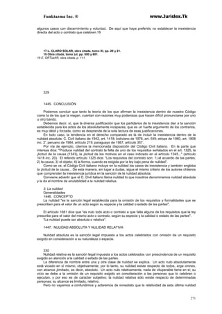 Funktazma Inc. ® www.Jurislex.Tk
271
algunos casos con discernimiento y voluntad. De aquí que haya preferido no establecer la inexistencia
directa del acto o contrato que celebren.19
17 L. CLARO SOLAR, obra citada, tomo XI, pp. 20 y 21.
18 Obra citada, tomo )ul, pp. 600 y 601.
19 E. ORTúzAR, obra citada, p. 111.
329
1445. CONCLUSIÓN
Podemos concluir que tanto la teoría de los que afirman la inexistencia dentro de nuestro Código
como la de los que la niegan, cuentan con razones muy poderosas que hacen difícil pronunciarse por uno
u otro bando.
Debemos decir, sí, que la diversa justificación que los partidarios de la inexistencia dan a la sanción
establecida para los actos de los absolutamente incapaces, que es un fuerte argumento de los contrarios,
es muy débil y forzada, como se desprende de la sola lectura de esas justificaciones.
En todo caso, la tendencia en el derecho comparado es la de incluir la inexistencia dentro de la
nulidad absoluta: C. Civil italiano de 1942, art. 1418; boliviano de 1976, art. 549; etíope de 1960, art. 1808
inc. 2'; peruano de 1984, artículo 219; paraguayo de 1987, artículo 357.
Por vía de ejemplo, citemos la mencionada disposición del Código Civil italiano. En la parte que
interesa dice: "Produce nulidad del contrato la falta de uno de los requisitos señalados en el art. 1325, la
¡licitud de la causa (1343), la ¡licitud de los motivos en el caso indicado en el artículo 1345..." (artículo
1418 inc. 20). El referido artículo 1325 dice: "Los requisitos del contrato son: 1) el acuerdo de las partes;
2) la causa; 3) el objeto; 4) la forma, cuando es exigida por la ley bajo pena de nulidad".
Como se ve, el Código Civil italiano incluye en la nulidad los casos de inexistencia y también engloba
la ¡licitud de la causa... De esta manera, sin lugar a dudas, sigue el mismo criterio de los autores chilenos
que comprenden la inexistencia jurídica en la sanción de la nulidad absoluta.
Conviene advertir que el C. Civil italiano llama nulidad lo que nosotros denominamos nulidad absoluta
y le da el nombre de anulabilidad a la nulidad relativa.
3. La nulidad
Generalidades
1446. CONCEPTO
La nulidad "es la sanción legal establecida para la omisión de los requisitos y formalidades que se
prescriben para el valor de un acto según su especie y la calidad o estado de las partes".
El artículo 1681 dice que "es nulo todo acto o contrato a que falta alguno de los requisitos que la ley
prescribe para el valor del mismo acto o contrato, según su especie y la calidad o estado de las partes".
"La nulidad puede ser absoluta o relativa".
1447. NULIDAD ABSOLUTA Y NULIDAD RELATIVA
Nulidad absoluta es la sanción legal impuesta a los actos celebrados con omisión de un requisito
exigido en consideración a su naturaleza o especie.
330
Nulidad relativa es la sanción legal impuesta a los actos celebrados con prescindencia de un requisito
exigido en atención a la calidad o estado de las partes.
La diferencia de nombre entre una y otra clase de nulidad se explica. Un acto nulo absolutamente
está viciado en sí mismo, objetivamente; por lo tanto, su nulidad existe respecto de todos, erga omnes,
con alcance ¡limitado, es decir, absoluto. Un acto nulo relativamente, nada de vituperable tiene en sí; su
vicio se debe a la omisión de un requisito exigido en consideración a las personas que lo celebran o
ejecutan, y por eso es de carácter subjetivo; la nulidad relativa sólo existe respecto de determinadas
personas; su alcance es limitado, relativo.
Pero no vayamos a confundirnos y aclaremos de inmediato que la relatividad de esta última nulidad
 