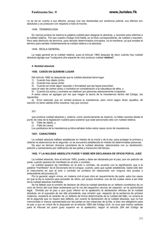 Funktazma Inc. ® www.Jurislex.Tk
272
no se da en cuanto a sus efectos: porque una vez declaradas por sentencia judicial, sus efectos son
absolutos y se producen con respecto a todo el mundo.
1448. TERMINOLOGÍA
En ciencia jurídica se reserva la palabra nulidad para designar la absoluta, y rescisión para referirse a
la nulidad relativa. Por eso nuestro Código Civil habla, en el título correspondiente, de nulidad y rescisión.
Pero esta distinción de términos, para denotar determinados conceptos, no la mantiene, ya que emplea el
término para señalar indistintamente la nulidad relativa o la absoluta.
1449. REGLA GENERAL
La regla general es la nulidad relativa, pues el artículo 1862 después de decir cuándo hay nulidad
absoluta agrega que "cualquiera otra especie de vicio produce nulidad relativa".
4. Nulidad absoluta
1450. CASOS EN QUENENE LUGAR
Del artículo 1682 se desprende que la nulidad absoluta tiene lugar:
1) Cuando hay objeto ¡lícito;
2) Cuando hay causa ¡lícita;
3) Cuando se omite algún requisito o formalidad que las leyes prescriben
para el valor de ciertos actos o contratos en consideración a la naturaleza de ellos, y
4) Cuando los actos y contratos se celebran por personas absolutamente incapaces.
A estos casos se agregan por los que niegan la teoría de la inexistencia dentro del Código, los
siguientes:
a) Error esencial, que en verdad produce la inexistencia, pero como según dicen aquéllos, tal
sanción no tiene cabida entre nosotros, hay que concluir
331
que produce nulidad absoluta y, todavía, como oportunamente se observó, no faltan razones desde el
punto de vista de la legislación nuestra para sostener que está sancionado sólo con nulidad relativa;
b) Falta de objeto, y
c) Falta de causa.
Los partidarios de la inexistencia jurídica señalan todos estos casos como de inexistencia.
1451. CARACTERES
La nulidad absoluta hállase establecida en interés de la moral y de la ley: para proteger la primera y
obtener la observancia de la segunda; no se encuentra establecida en interés de determinadas personas.
De aquí se derivan diversos caracteres de la nulidad absoluta, relacionados con su declaración,
petición y saneamiento por ratificación de las partes y transcurso del tiempo.
1452. 1º LA NULIDAD ABSOLUTA PUEDE Y DEBE SER DECLARADA DE OFICIO POR EL JUEZ
La nulidad absoluta, dice el artículo 1683, puede y debe ser declarada por el juez, aun sin petición de
parte, cuando aparece de manifiesto en el acto o contrato.
La nulidad aparece de manifiesto en el acto o contrato, de acuerdo con la significación que a la
palabra "manifiesto" da el Diccionario de la Lengua, cuando, para que quede establecida, basta sólo leer
el instrumento en que el acto o contrato se contiene sin relacionarlo con ninguna otra prueba o
antecedente del proceso.20
Por lo general, según vimos, en materia civil el juez obra en requerimiento de parte, salvo los casos
en que la ley lo autoriza para proceder de oficio, por propia iniciativa, uno de los cuales viene a ser éste
de la nulidad absoluta manifiesta.
Se ha fallado que la omisión de declarar de oficio la nulidad absoluta es un defecto constitutivo de un
vicio de forma del cual debe reclamarse por la vía del respectivo recurso de casación, en la oportunidad
legal. Omitida por el juez a quo (juez inferior en la apelación) la declaración oficiosa de la nulidad
absoluta, en el supuesto de ser ella procedente, esa omisión que, respecto de la sentencia de primera
instancia, revestiría el carácter de un defecto de forma determinante de la nulidad del fallo, no viciaría la
de la segunda que no reparó ese defecto, por cuanto la declaración de la nulidad absoluta, que no fue
mencionada ni menos representada por las partes en las instancias de la litis, si bien era obligatorio para
el juez a quo en virtud de lo dispuesto en el artículo 1683 del Código Civil, no tuvo ese mismo carácter
para el tribunal ad quem (juez superior en la apelación); según el artículo 209 del Código de
 