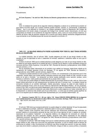 Funktazma Inc. ® www.Jurislex.Tk
273
Procedimiento
20 Corte Suprema, 7 de abril de 1924, Revista de Derecho yjurúprudencia, tomo XXII,sección primera, p.
937.
332
Civil, no estaban los jueces de la segunda instancia obligados a salvar en su sentencia la omisión en
que habría incurrido aquél, aun cuando hubieran podido hacerlo, oyendo, sí, previamente, al Ministerio
Público. Aun si se estimara lo contrario y se hiciese prevalecer sobre la disposición del Código de
Procedimiento Civil recién citada, el precepto del Código Civil, también recién mencionado, el vicio que
comportaría la omisión en la sentencia de segunda instancia, sería, como en la de primera instancia, un
defecto de forma -falta de decisión respecto de un asunto que habría debido resolverse obligatoriamente-
cuya enmienda no es finalidad propia del recurso de casación en el fondo .21
1453. 211. LA NULIDAD ABSOLUTA PUEDE ALEGARSE POR TODO EL QUE TENGA INTERÉS
EN ELLO; EXCEPCIÓN
La nulidad absoluta, dice el artículo 1683, "puede alegarse por todo el que tenga interés en ello,
excepto el que ha ejecutado el acto o celebrado el contrato, sabiendo o debiendo saber el vicio que lo
invalidaba".
Al decir el artículo 1683 que la nulidad absoluta puede alegarse por todo el que tenga interés en ello,
se refiere al que tenga interés en la nulidad del acto o contrato que le afecta y cuyos resultados propios le
conviene eliminar (Corte Suprema, 2 de abril de 1941, Revista de Derecho y jurisprudencia, tomo XXMX,
sección primera, p. 37).
No es necesario haber intervenido en el contrato cuya validez se impugna; basta tener interés en la
declaración de nulidad absoluta (Corte de Santiago, 21 de agosto de 1939, Revista de Derecho y
jutvsprudencia, tomo XXMX, sección primera, página 37).
Viciando la nulidad absoluta el acto jurídico en sí mismo, sin consideración a las personas que lo han
celebrado, resulta lógico que pueda pedirla cualquiera persona que tenga interés en ello, aunque no sea
parte en el acto o contrato. La excepción ya dicha resulta justificada como sanción, porque, como
expresa un aforismo, nadie puede aprovecharse de su propio dolo o culpa.
La ley dice que puede alegar la nulidad absoluta todo el que tenga interés en ello, esto es, todo el que
tenga interés pecuniario en que desaparezcan los efectos del acto o contrato nulo. La palabra interés se
encuentra tomada en un sentido restringido, interés pecuniario, "porque no cabe en esta materia un
interés puramente moral, como es el que motiva la intervención del Ministerio Público. En los proyectos,
incluso el de 1853, se decía que podía alegarsepor todo el que tenga un interéspecuniarlo en ello ' pero la
Comisión Revisora prefirió la redacción que daba Delvincourt a esta exigencia sin haber entendido dar a
la disposición un alcance más amplio que el que antes tenía. Lo único que el cambio puede significar es
que no se requiere que el interés pueda estar representado por una cantidad determinada" .22
C. Suprema, 6 agosto 1951, R., t. 48, sec. la@ p. 116. Véase CARLOS CERDA MEDINA, De la alegación
de la nulidad absoluta y su declaración de oficio, Memoria de Licenciado, Santiago, 1948, p. 82, párrafo 84.
12 L. C@o SOLAR, obra citada, tomo Yal, p. 606.
333
El artículo 1683 dice que excepcionalmente no puede alegar la nulidad absoluta "el que ha ejecutado
el acto o celebrado el contrato, sabiendo o debiendo saber el vicio que lo invalidaba".
Según nuestra Corte Suprema este artículo distingue dos situaciones perfectamente definidas: la
primera relativa al conocimiento personal de ese vicio por el que ejecuta el acto o celebra el contrato,
expresado en la palabra "sabiendo", y la segunda relativa a la obligación de conocerlo en virtud de
deducirse del contexto de otros preceptos legales, situación esta última expresada en las palabras
"debiendo conocerlo" (sentencia de 7 de agosto de 1940, Revista de Derecbo y jurisprudencia, tomo XXX-
VIII, sección primera, pág. 264).
Al disponer el artículo 1683 del Código Civil que la nulidad absoluta puede alegarse por todo el que
tenga interés en ello, exige que concurran los siguientes requisitos: a) que el interés exista al tiempo de
producirse la nulidad, o sea, al producirse la infracción que lleva consigo esa sanción; b) que ese interés,
que nace de la lesión o perjuicio producido por la infracción, tenga en éste su causa jurídica y necesaria
 