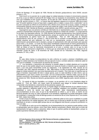 Funktazma Inc. ® www.Jurislex.Tk
274
(Corte de Santiago, 21 de agosto de 1939, Revista de Derecbo yjuilsprudencía, tomo XXXIX, sección
primera, p. 37).
Para incurrir en la sanción de no poder alegar la nulidad absoluta no basta el conocimiento presunto
de la ley a que se refiere el artículo 80 del Código Civil; es necesario el conocimiento realy efectivo del
vicio que invalidaba el acto (Corte Suprema, 26 de abril de 1934, Revista de Derecbo yjurísprudencia,
tomo @, sección primera, p. 337). La misma idea del legislador aparece en el artículo 1468 que al decir
que "no podrá repetirse lo que se haya dado o pagado para un objeto o causa ¡lícito a sabíendas", con la
locución subrayada se refiere al conocimiento real y efectivo de la ¡licitud de la causa u objeto; no basta el
conocimiento presunto que se supone de la ley que puede dar origen a esa ¡licitud (Corte Suprema, 5 de
noviembre de 1940, Revista de Derecbo y jurisprudencia, tomo XXXVII, sección primera, pág. 417).
Supongamos que una persona contrata por intermedio de un representante y que éste obre con dolo.
¿Podría el representado demandar al otro contratante pidiendo la nulidad del contrato? La jurisprudencia
no ha dado una respuesta uniforme. En 1938 (Revista de Derecbo yjurisprudencia, tomo sección primera,
p. 104) la Corte Suprema responde negativamente, porque de acuerdo con el artículo 1448 lo hecho por
el representante se estima hecho por el representado. Pero en 1941 (Re¿4sta de Derecbo
yjurisprudencia, tomo 39, sec. primera, p. 148) la Corte dice lo contrario: el representado puede pedir la
nulidad absoluta del acto celebrado con dolo por su representante, porque el dolo envuelve una
determinación personalísima de la voluntad y porque el representante sólo está autorizado para ejecutar
actos lícitos, y no ¡lícitos. La Corte de Talca había manifestado anteriormente el mismo pensamiento en
términos generales, al expresar que "la prohibición para demandar la nulidad que establece el artículo
1683 se refiere al que ha intervenido directamente en el acto o contrato, pero no al que ha sido
representado convencional o legalmente, a menos que se compruebe la concurrencia inequívoca de su
voluntad" (Corte de Talca, 5 de diciembre de 1935, Gaceta de los Tribunales, año 1935, segundo
semestre, N' 139, p. 464).
334
En este último tiempo la jurisprudencia ha sido uniforme en cuanto a declarar inhabilitados para
alegar la nulidad absoluta a los herederos del que ejecutó el acto o contrato sabiendo o debiendo saber el
vicio que lo invalidaba. A continuación se exponen las razones.
1) Los herederos y cesionarios del causante no pueden alegar la nulidad absoluta por la sencilla
razón de que no han podido adquirir por la sucesión por causa de muerte un derecho que su causante no
tenía y que mal podía transmitirles (Corte de Valparaíso, 7 de septiembre de 1942, Gaceta de los
Tribunales, año 1942, segundo semestre, p. 198). Más todavía: no sólo el causante no tenía derecho de
alegar la nulidad absoluta, sino que la ley expresamente se lo impedía. Pero todo esto no significa que se
haga al heredero responsable del dolo o culpas ajenas, pues no cabe identificar el dolo mismo, que es
personalísimo y que nace y muere con el autor, con sus consecuencias o efectos civiles, que por ser de
carácter económico se transfieren o transmiten de acuerdo con las reglas generales (Corte Suprema, 27
de octubre de 1934, Revista de Derecho yjurisprudencia, tomo XXMI, segunda parte, sección primera, p.
100).
2) Si cuando el dolo es imputable a un incapaz, no se permite a él ni a sus herederos alegar la
nulidad (C. Civil, art. 1685), con mayor razón tal prohibición para alegar la nulidad absoluta debe
comprender a los herederos y cesionarios de las personas capaces .23
Don Gonzalo Barriga sostiene que la ley, al impedir alegar la nulidad absoluta al que celebró el acto o
contrato sabiendo o debiendo saber el vicio que lo invalidaba, establece una verdadera incapacidad o
inhabilidad y como tal, siendo una regla de excepción, debe interpretarse restrictivamente,
circunscribiéndose al único caso al que la ley literalmente se refiere y, por lo tanto, si dentro de los
términos literales de la ley no cabe comprender a los herederos, legalmente no puede extenderse a ellos
tal inhabilidad o incapacidad (nota de Barriga puesta a la sentencia de la Corte Suprema de 27 de octubre
de 1934, citada más arriba).
Si bien el que ha celebrado el contrato sabiendo o debiendo saber el vicio que lo invalidaba no puede
solicitar declaración de nulidad absoluta, ello no impide que el tribunal la declare de oficio si aparece de
manifiesto en el acto o contrato @24 porque ésa es una obligación del tribunal y porque la prohibición no
reza con éste.
La nulidad de un acto que se ha celebrado con el representante de una persona puede pedirse contra
el representado; pero los autores, como Claro Solar, Baudry-Lacantinerie y Barde, dicen que si el dolo del
representante da lugar a daños y perjuicios, éstos sí que no podrían pedirse al representado, porque no
puede suponerse mandato para cometer dolo.
23 Corte Suprema, 24 de octubre de 1938, Revista de Derecbo y ju@sprudencia,
tomo , sección primera, p. 289.
24 Corte Suprema, 1 1 de noviembre de 1922, Revísta de Derecbo y jurisprudencia,
tomo =, sección primera, p. 973.
335
 