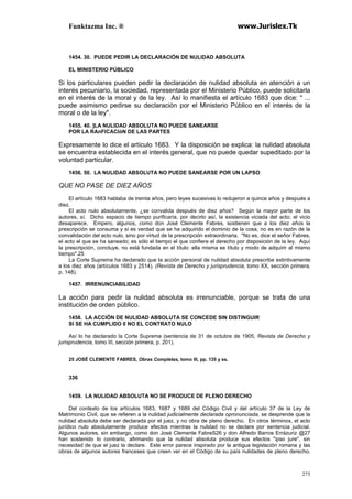 Funktazma Inc. ® www.Jurislex.Tk
275
1454. 30. PUEDE PEDIR LA DECLARACIÓN DE NULIDAD ABSOLUTA
EL MINISTERIO PÚBLICO
Si los particulares pueden pedir la declaración de nulidad absoluta en atención a un
interés pecuniario, la sociedad, representada por el Ministerio Público, puede solicitarla
en el interés de la moral y de la ley. Así lo manifiesta el artículo 1683 que dice: " ...
puede asimismo pedirse su declaración por el Ministerio Público en el interés de la
moral o de la ley".
1455. 40. ]LA NULIDAD ABSOLUTA NO PUEDE SANEARSE
POR LA RAnFICACIóN DE LAS PARTES
Expresamente lo dice el artículo 1683. Y la disposición se explica: la nulidad absoluta
se encuentra establecida en el interés general, que no puede quedar supeditado por la
voluntad particular.
1456. 50. LA NULIDAD ABSOLUTA NO PUEDE SANEARSE POR UN LAPSO
QUE NO PASE DE DIEZ AÑOS
El artículo 1683 hablaba de treinta años, pero leyes sucesivas lo redujeron a quince años y después a
diez.
El acto nulo absolutamente, ¿se convalida después de diez años? Según la mayor parte de los
autores, sí. Dicho espacio de tiempo purificaría, por decirlo así, la existencia viciada del acto; el vicio
desaparece. Empero, algunos, como don José Clemente Fabres, sostienen que a los diez años la
prescripción se consuma y si es verdad que se ha adquirido el dominio de la cosa, no es en razón de la
convalidación del acto nulo, sino por virtud de la prescripción extraordinaria. "No es, dice el señor Fabres,
el acto el que se ha saneado; es sólo el tiempo el que confiere el derecho por disposición de la ley. Aquí
la prescripción, concluye, no está fundada en el título: ella misma es título y modo de adquirir al mismo
tiempo".25
La Corte Suprema ha declarado que la acción personal de nulidad absoluta prescribe extintivamente
a los diez años (artículos 1683 y 2514). (Revísta de Derecho y jurisprudencia, tomo XX, sección primera,
p. 148).
1457. IRRENUNCIABILIDAD
La acción para pedir la nulidad absoluta es irrenunciable, porque se trata de una
institución de orden público.
1458. LA ACCIÓN DE NULIDAD ABSOLUTA SE CONCEDE SIN DISTINGUIR
SI SE HA CUMPLIDO 0 NO EL CONTRATO NULO
Así lo ha declarado la Corte Suprema (sentencia de 31 de octubre de 1905, Revista de Derecho y
jurisprudencia, tomo III, sección primera, p. 201).
25 JOSÉ CLEMENTE FABRES, Obras Completas, tomo III, pp. 135 y ss.
336
1459. LA NULIDAD ABSOLUTA NO SE PRODUCE DE PLENO DERECHO
Del contexto de los artículos 1683, 1687 y 1689 del Código Civil y del artículo 37 de la Ley de
Matrimonio Civil, que se refieren a la nulidad judicialmente declarada opronuncíada, se desprende que la
nulidad absoluta debe ser declarada por el juez, y no obra de pleno derecho. En otros términos, el acto
jurídico nulo absolutamente produce efectos mientras la nulidad no se declare por sentencia judicial.
Algunos autores, sin embargo, como don José Clemente FabreS26 y don Alfredo Barros Errázuriz @27
han sostenido lo contrario, afirmando que la nulidad absoluta produce sus efectos "ipso jure", sin
necesidad de que el juez la declare. Este error parece inspirado por la antigua legislación romana y las
obras de algunos autores franceses que creen ver en el Código de su país nulidades de pleno derecho.
 