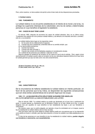Funktazma Inc. ® www.Jurislex.Tk
276
Pero, entre nosotros, no tiene asidero tal opinión ante el claro texto de las disposiciones precisadas.
5. Nulidad relativa
1460. FUNDAMENTO
La nulidad relativa no se encuentra establecida en el interés de la moral y de la ley, no
protege los superiores intereses de la colectividad, sino los de ciertas y determinadas
personas en cuyo beneficio el legislador la estableció.
1461. CASOS EN QUE TIENE LUGAR
El artículo 1682, después de enumerar los casos de nulidad absoluta, dice, en su último inciso:
"Cualquiera otra especie de vicio produce nulidad relativa, y da derecho a la rescisión del acto o contrato",
esto es, a su anulación.
La nulidad relativa tiene lugar en los siguientes casos:
1) En los actos de los relativamente incapaces;
2) Cuando hay error substancial, entendido éste en su sentido amplio, que
en su oportunidad precisamos;
3) Cuando hay fuerza-,
4) Cuando hay dolo principal, y
5) Cuando hay omisión de formalidades exigidas en consideración al esta-
do o calidad de las personas que celebran o ejecutan el acto.
Algunos agregan la existencia de la lesión en los casos en que la ley la admite. Pero, según vimos
oportunamente, la nulidad cuando cabe en la lesión es de una naturaleza especial distinta de la que tiene
la nulidad general que aquí se trata como vicio del consentimiento.
26 Obras Completas, tomo III, pp. 140 y ss.
27 Obra citada, tomo II, pp. 192 y ss.
337
1462. CARACTERÍSTICAS
De la circunstancia de hallarse establecida la nulidad relativa en interés particular, en
favor de las personas que la ley indica, se desprenden las siguientes consecuencias
que son otras tantas características de la sanción legal que nos ocupa.
1463. 111. LA NULIDAD RELATIVA SÓLO PUEDE ALEGARSE POR AQUELLOS
EN CUYO BENEFICIO LA HAN ESTABLECIDO LAS LEYES
Dice el artículo 1684: "La nulidad relativa no puede ser declarada por el juez sino a pedimento de
parte- ni puede pedirse su declaración por el Ministerio Público en el solo interés de la ley; ni puede
alegarse sino por aquellos en cuyo beneficio la han restablecido las leyes o por sus herederos o
cesionarios".
De manera, pues, que no podría alegarla, por ejemplo, el que ha contratado con un incapaz, pues la
ley ha establecido la nulidad relativa sólo en favor de éste.
Hay que hacer notar que quien alega la nulidad relativa puede ser una persona que no ha intervenido
como parte en el acto o contrato, pero que tiene derecho a invocar la nulidad si se halla establecida en su
favor.
A más de las personas en cuyo beneficio la ley ha establecido la nulidad relativa, pueden alegarla
sus herederos o cesionarios, sus causahabientes.
 