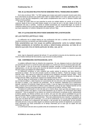 Funktazma Inc. ® www.Jurislex.Tk
277
1464. 20. ]LA NULIDAD RELATIVA PUE15E SANEARSE POR EL TRANSCURSO DELNEMPO
Así lo dice el artículo 1684. Y el 1691 agrega que el plazo para pedir la rescisión durará cuatro años.
Si en este tiempo la persona que puede hacer valer la nulidad relativa no lo hace, quiere decir que a su
término el vicio del acto desaparece y éste queda completamente sano como si siempre hubiera sido
válido en forma perfecta.
El plazo de cuatro años en que prescribe la acción de nulidad relativa se cuenta, en el caso de
violencia, desde el día en que ésta hubiere cesado; en el caso de error o de dolo, desde el día de la
celebración del acto o contrato. Cuando la nulidad proviene'de una incapacidad legal, se cuenta el
cuadrienio desde el día en que haya cesado esta incapacidad. Todo lo cual se entiende en los casos en
que leyes especiales no hubieren designado otro plazo (artículo 16gi).
1465. 311 ]LA NULIDAD REI-A'NVA PUEDE SANEARSE POR LA RATIFICACIÓN
DE LAS PARTES (ARTÍCULO 1684)
La ratificación de la nulidad relativa es una confirmación del acto o contrato nulo relativamente e
importa la renuncia a la rescisión que habría podido sol¡citarse.
Esta característica que nos ocupa se justifica plenamente: como la nulidad relativa
hállase establecida en beneficio de ciertas y determinadas personas, se trata de un
derecho que sólo mira al interés particular de ellas, cae, por lo
338
tanto, bajo la disposición general del artículo 12, que permite la renuncia de los derechos que sólo
miran al interés individual del renunciante y cuya renuncia no está prohibida.
1466. CONFIRMACIÓN 0 RATIFICACION DEL ACTO
La palabra ratificación tiene en derecho dos acepciones. En una, designa el acto en virtud del cual
una persona asume por su cuenta los actos ejecutados a su nombre por otra que no tenía poder para ello.
En otro sentido, y que es el que aquí corresponde estudiar, equivale a la confirmación del acto nulo
relativamente, y no es otra cosa que la renuncia del derecho de pedir la nulidad; no importa renovación
del acto jurídico que adolece de nulidad relativa.
La ratificación constituye un acto unilateral que puede realizar la persona que tiene derecho a
demandar la nulidad. Por eso sólo procede cuando la nulidad es relativa. Puede ser expresa o tácita
(artículo 1693). Esta última es la ejecución voluntaria de la obligación contraída (artículo 1695). Tanto
una como otra, para ser válidas, deben emanar de la parte o partes que tienen derecho de alegar la
nulidad (artículo 1696) y de personas capaces de contratar (artículo 1697).
Para ser eficaz la confirmación no debe estar afectada del mismo vicio que hace rescindible el acto
que se trata de ratificar, y debe hacerse con conocimiento del vicio del acto y del correspondiente derecho
de exigir la nulidad, y con intención de confirmarlo. No es necesario, tratándose de la confirmación
expresa, reproducir el contenido íntegro del acto viciado, ni que se haga en la misma fonna exigida para
éste, a menos que la confirmación se refiera a actos solemnes, pues en tal caso "deberá hacerse con las
solemnidades a que por la ley está sujeto el acto o contrato que se ratifica" (artículo 1694).
"Al destruir la confirmación el vicio del acto por sí mismo eficaz, hace que éste sea tratado como si
nunca hubiese tenido vicio alguno, lo que suele expresarse con la máxima: "la confirmación tiene efecto
retroactivo". Pero la expresión no es exacta, por cuanto la confirmación no atribuye al acto, relativamente
al tiempo pasado, los efectos jurídicos que no tenía, sino que tan sólo quita la posibilidad de que los
efectos jurídicos lleguen a desconocerse en lo futuro con el ejercicio del derecho de pedir la nulidad; no
hay, por lo tanto, una verdadera retroactividad. Para esto prácticamente poco importa: lo interesante es
notar que a la fecha del acto confirmado, y no a la de la confirmación, es a la que debe atenderse para
determinar el tiempo de la adquisición del derecho y del principio de la prescripción de las acciones
derivadas del acto, la ley que deba regular sus efectos (cuando haya cambio de legislación), la persona a
quien pertenecen los frutos producidos en el tiempo intermedio por la cosa que es objeto del acto
confirmado, etc.11.28
La confirmación del acto sólo es posible antes de la declaración de nulidad.
28 COVIELLO, obra citada, pp. 367-368.
 