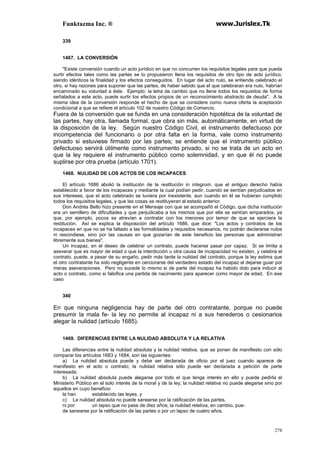 Funktazma Inc. ® www.Jurislex.Tk
278
339
1467. LA CONVERSIÓN
"Existe conversión cuando un acto jurídico en que no concurren los requisitos legales para que pueda
surtir efectos tales como las partes se lo propusieron llena los requisitos de otro tipo de acto jurídico,
siendo idénticos la finalidad y los efectos conseguidos. En lugar del acto nulo, se entiende celebrado el
otro, si hay razones para suponer que las partes, de haber sabido que el que celebraran era nulo, habrían
encaminado su voluntad a éste. Ejemplo: la letra de cambio que no llene todos los requisitos de forma
señalados a este acto, puede surtir los efectos propios de un reconocimiento abstracto de deuda". A la
misma idea de la conversión responde el hecho de que se considere como nueva oferta la aceptación
condicional a que se refiere el artículo 102 de nuestro Código de Comercio.
Fuera de la conversión que se funda en una consideración hipotética de la voluntad de
las partes, hay otra, llamada formal, que obra sin más, automáticamente, en virtud de
la disposición de la ley. Según nuestro Código Civil, el instrumento defectuoso por
incompetencia del funcionario o por otra falta en la forma, vale como instrumento
privado si estuviese firmado por las partes; se entiende que el instrumento público
defectuoso servirá útilmente como instrumento privado, si no se trata de un acto en
que la ley requiere el instrumento público como solemnidad, y en que él no puede
suplirse por otra prueba (artículo 1701).
1468. NULIDAD DE LOS ACTOS DE LOS INCAPACES
El artículo 1686 abolió la institución de la restitución in integrum, que el antiguo derecho había
establecido a favor de los incapaces y mediante la cual podían pedir, cuando se sentían perjudicados en
sus intereses, que el acto celebrado se tuviera por inexistente, aun cuando en él se hubieran cumplido
todos los requisitos legales, y que las cosas se restituyeran al estado anterior.
Don Andrés Bello hizo presente en el Mensaje con que se acompañó el Código, que dicha institución
era un semillero de dificultades y que perjudicaba a los mismos que por ella se sentían amparados, ya
que, por ejemplo, pocos se atrevían a contratar con los menores por temor de que se ejerciera la
restitución. Así se explica la disposición del artículo 1686, que dice: "Los actos y contratos de los
incapaces en que no se ha faltado a las formalidades y requisitos necesarios, no podrán declararse nulos
ni rescindiese, sino por las causas en que gozarían de este beneficio las personas que administran
libremente sus bienes".
Un incapaz, en el deseo de celebrar un contrato, puede hacerse pasar por capaz. Si se limita a
aseverar que es mayor de edad o que la interdicción u otra causa de incapacidad no existen, y celebra el
contrato, puede, a pesar de su engaño, pedir más tarde la nulidad del contrato, porque la ley estima que
el otro contratante ha sido negligente en cerciorarse del verdadero estado del incapaz al dejarse guiar por
meras aseveraciones. Pero no sucede lo mismo si de parte del incapaz ha habido dolo para inducir al
acto o contrato, como si falsifica una partida de nacimiento para aparecer como mayor de edad. En ese
caso
340
En que ninguna negligencia hay de parte del otro contratante, porque no puede
presumir la mala fe- la ley no permite al incapaz ni a sus herederos o cesionarios
alegar la nulidad (artículo 1685).
1469. DIFERENCIAS ENTRE LA NULIDAD ABSOLUTA Y LA RELATIVA
Las diferencias entre la nulidad absoluta y la nulidad relativa, que se ponen de manifiesto con sólo
comparar los artículos 1683 y 1684, son las siguientes:
a) La nulidad absoluta puede y debe ser declarada de oficio por el juez cuando aparece de
manifiesto en el acto o contrato; la nulidad relativa sólo puede ser declarada a petición de parte
interesada;
b) La nulidad absoluta puede alegarse por todo el que tenga interés en ello y puede pedirla el
Ministerio Público en el solo interés de la moral y de la ley; la nulidad relativa no puede alegarse sino por
aquellos en cuyo beneficio
la han establecido las leyes, y
c) La nulidad absoluta no puede sanearse por la ratificación de las partes,
ni por un lapso que no pase de diez años; la nulidad relativa, en cambio, pue-
de sanearse por la ratificación de las partes o por un lapso de cuatro años.
 