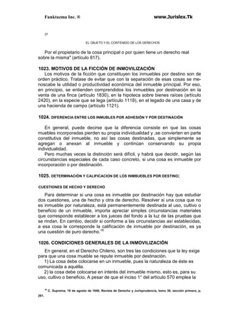 Funktazma Inc. ® www.Jurislex.Tk
37
EL OBJETO Y EL CONTENIDO DE LOS DERECHOS
Por el propietario de la cosa principal o por quien tiene un derecho real
sobre la misma" (artículo 817).
1023. MOTIVOS DE LA FICCIÓN DE INMOVILIZACIÓN
Los motivos de la ficción que constituyen los inmuebles por destino son de
orden práctico. Tratase de evitar que con la separación de esas cosas se me-
noscabe la utilidad o productividad económica del inmueble principal. Por eso,
en principio, se entienden comprendidos los inmuebles por destinación en la
venta de una finca (artículo 1830), en la hipoteca sobre bienes raíces (artículo
2420), en la especie que se lega (artículo 1118), en el legado de una casa y de
una hacienda de campo (artículo 1121).
1024. DIFERENCIA ENTRE LOS INMUBLES POR ADHESIÓN Y POR DESTINACIÓN
En general, puede decirse que la diferencia consiste en que las cosas
muebles incorporadas pierden su propia individualidad y ,se convierten en parte
constitutiva del inmueble, no así las cosas destinadas, que simplemente se
agregan o anexan al inmueble y continúan conservando su propia
individualidad.
Pero muchas veces la distinción será difícil, y habrá que decidir, según las
circunstancias especiales de cada caso concreto, si una cosa es inmueble por
incorporación o por destinación.
1025. DETERMINACIÓN Y CALIFICACION DE LOS INMBUEBLES POR DESTINO;
CUESTIONES DE HECHO Y DERECHO
Para determinar si una cosa es inmueble por destinación hay que estudiar
dos cuestiones, una de hecho y otra de derecho. Resolver si una cosa que no
es inmueble por naturaleza, está permanentemente destinada al uso, cultivo o
beneficio de un inmueble, importa apreciar simples circunstancias materiales
que corresponde establecer a los jueces del fondo a la luz de las pruebas que
se rindan. En cambio, decidir si conforme a las circunstancias así establecidas,
a esa cosa le corresponde la calificación de inmueble por destinación, es ya
una cuestión de puro derecho.18
1026. CONDICIONES GENERALES DE LA INMOVILIZACIÓN
En general, en el Derecho Chileno, son tres las condiciones que la ley exige
para que una cosa mueble se repute inmueble por destinación.
1) La cosa debe colocarse en un inmueble, pues la naturaleza de éste es
comunicada a aquélla.
2) la cosa debe colocarse en interés del inmueble mismo, esto es, para su
uso, cultivo o beneficio, A pesar de que el inciso 1° del artículo 570 emplea la
18
C. Suprema, 19 de agosto de 1940, Revista de Derecho y Jurisprudencia, tomo 38, sección primera, p,
291.
 
