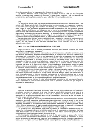 Funktazma Inc. ® www.Jurislex.Tk
280
demanda, de acuerdo con las reglas generales dadas en la reivindicación.
2) El caso del objeto o de la causa ¡lícita, a que se refiere el artículo 1468, que dice: "No podrá
repetirse lo que haya dado o pagado por un objeto o causa ¡lícita a sabiendas". Se trata aquí de una
pena o sanción que la ley ha impuesto a los que a sabiendas infringen sus disposiciones.
342
3) El caso del artículo 1688, que también está expresamente exceptuado por el final del inciso 2' del
artículo 1687. Dice el artículo 1688: "Si se declara nulo el contrato celebrado con una persona incapaz sin
los requisitos que la ley exige, el que contrató con ella no puede pedir restitución o reembolso de lo que
gastó o pagó en virtud del contrato, sino en cuanto probare haberse hecho más rica con ello la persona
incapaz. Se entenderá haberse hecho ésta más rica, en cuanto las cosas pagadas o las adquiridas por
medio de ellas, le hubieren sido necesarias; o en cuanto las cosas pagadas o las adquiridas por medio de
ellas, que no "le hubieren sido necesarias, subsistan y se quisiere retenerlas". Si en los casos en que se
hubiere hecho más rico el incapaz no estuviera obligado a la devolución o reembolso de lo que gastó o
pagó en virtud del contrato la otra parte, habría un enriquecimiento sin causa para el incapaz.
La regla del artículo 1688, por ser una medida destinada a proteger los intereses de los incapaces, no
tiene aplicación sino en el caso de que el contrato se anule o rescinda por incapacidad de una de las
partes; y así, si el contrato se anula por ¡licitud del objeto, error, dolo o cualquiera otro vicio, no tendrá
aplicación este artículo.
1473. EFECTOS DE LA NULIDAD RESPECTO DE TERCEROS
Según el artículo 1689 la nulidad judicialmente declarada, sea absoluta o relativa, da acción
reivindicatoria contra terceros poseedores.
Los efectos de la nulidad, una vez pronunciada, no se limitan o reducen sólo a los contratantes, sino
que alcanzan también a los terceros que derivan su derecho de la persona que adquirió la cosa en virtud
del contrato nulo o rescindido. Ello no es sino la aplicación de las reglas generales que rigen la nulidad y
la adquisición del dominio; anulado un contrato por resolución judicial ejecutoriada, sus efectos se
producen retroactivamente, y se reputa que el contrato no ha existido nunca, que no ha habido
adquisición del dominio por parte del adquirente, y que el dominio no ha salido jamás de poder del
tradente. Anulada, por ejemplo, una compraventa, el efecto que se produce entre las partes es el de
considerar que jamás se ha celebrado el contrato, y por ende las partes deben volver al estado en que se
hallaban antes de su celebración, y como antes de la celebración del contrato el dominio estaba radicado
en manos del vendedor, se reputa que este derecho sigue en sus manos.
Siendo así, y como por otro lado nadie puede transferir más derechos de los que tiene y nadie puede
adquirir más derechos que los que tenía su causante, las personas que han derivado sus derechos del
que compró en virtud del contrato nulo, no han podido adquirir el dominio, puesto que él no lo tenía, y
como el verdadero dueño es el primer vendedor, puede ejercitar la acción reivindicatoria, que es la que
tiene el dueño no poseedor contra el poseedor no dueño. De esta manera se explica que la nulidad
judicialmente pronunciada de acción reivindicatoria contra terceros poseedores.
De la misma manera, si en vez de haber sido enajenada la propiedad ha sido gravada con hipoteca,
censo, servidumbre o cualquier otro derecho real, o se ha ejecutado cualquier acto que despoje al
propietario de alguno de sus
343
atributos, el verdadero dueño tiene acción para hacer caducar esos graváme~ nes, por haber sido
constituidos por quien no era dueño de la cosa. Por eso el artículo 2416, contenido en el título de la
hipoteca, dice: "El que sólo tiene sobre la cosa que se hipoteca un derecho eventual, limitado o
rescindible, no se entiende hipotecarla sino con las condiciones y limitaciones a que está sujeto el
derecho- aunque así no lo exprese".
Esta es la regla general: la nulidad judicialmente declarada da acción reívindicatorio contra terceros
poseedores, sin entrar a averiguar si estos poseedores son de buena o mala fe, y esta es una de las
principales diferencias que existen entre los efectos de la nulidad y los efectos de la resolución, porque la
resolución únicamente da acción reivindicatoria contra terceros poseedores de mala fe (artículos 1490 y
1491). Sólo por excepciones de ley la nulidad judicialmente pronunciada no da acción reivindicatoria
contra terceros poseedores (art. 1689). Y estas excepciones son las que siguen.
1) la rescisión por lesión enorme. Rescindido un contrato de compraventa por lesión enorme, no
caducan las hipotecas y gravámenes constituidos sobre la cosa, de acuerdo con lo que dispone el artículo
1895: "El comprador que se halle en el caso de restituir la cosa, deberá previamente purificarla de las
hipotecas u otros derechos reales que haya constituido en ella".
Si el comprador está obligado a purificar la cosa de los gravámenes, es porque ellos no han
caducado por la sola declaración de rescisión, y aun, enajenada la cosa por el comprador, no puede
pedirse la rescisión por lesión enorme, pues esta acción se extingue cuando el comprador ha enajenado
la cosa, como lo dispone el artículo 1893: "Perdida la cosa en poder del comprador, no habrá derecho por
 