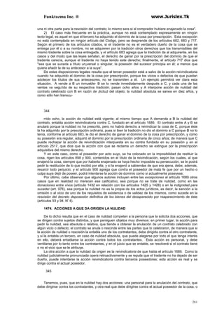 Funktazma Inc. ® www.Jurislex.Tk
281
una ni otra parte para la rescisión del contrato; lo mismo sera si el comprador hubiere enajenado la cosa".
2) El caso más frecuente en la práctica, aunque no está contemplado expresamente en ningún
texto legal, es aquel en que el tercero ha adquirido el dominio de la cosa por prescripción. Esta excepción
no está contemplada en ningún artículo del Código, pero se desprende de los artículos 682, 683 y 717.
Según el primero de los artículos citados, si el tradente no es el verdadero dueño de la cosa que se
entrega por él o a su nombre, no se adquieren por la tradición otros derechos que los transmisibles del
mismo tradente sobre la cosa entregada, y el artículo 683 agrega que la tradición da al adquirente, en los
casos y del modo que las leyes señalan, el derecho de ganar por la prescripción del dominio de que el
tradente carecía, aunque el tradente no haya tenido este derecho; finalmente, el artículo 717 dice que
"sea que se suceda a título un¡versal o singular, la posesión del sucesor principia en él; a menos que
quiera añadir la de su antecesor a la suya".
De estas disposiciones legales resulta que el tercer poseedor está a salvo de la acción reivindicatoria
cuando ha adquirido el dominio de la cosa por prescripción, porque los vicios o defectos de que puedan
adolecer los títulos de sus antecesores, no se transmiten a él. Un ejemplo permitirá ver clara esta
situación. A vende a B un inmueble- B se lo vende inmediatamente después a C, y cada una de las
ventas va segu'ida de su respectiva tradición; pasan ocho años y A interpone acción de nulidad del
contrato celebrado con B en razón de ¡licitud del objeto; la nulidad absoluta se sanea en diez años, y
como sólo han transcu-
344
rrido ocho, la acción de nulidad está vigente; al mismo tiempo que A demanda a B la nulidad del
contrato, entabla acción reivindicatoria contra C, fundado en el artículo 1689. El contrato entre A y B se
anulará porque la nulidad no ha prescrito, pero no habrá derecho a reivindicar la cosa de C, porque éste
la ha adquirido por la prescripción ordinaria, pues si bien la tradición no dio el dominio a C porque B no lo
tenía, conforme al artículo 683, le dio el derecho de ganar el dominio de la cosa por prescripción, y como
su posesión era regular, adquirió el dominio por la prescripción ordinaria de cinco años; de manera que C
puede rechazar la acción de reivindicación interpuesta en su contra fundado en su posesión y en el
artículo 2517, que dice que la acción con que se reclama un derecho se extingue por la prescripción
adquisitiva del mismo derecho.
Y en este caso, como el poseedor por acto suyo, se ha colocado en la imposibilidad de restituir la
cosa, rigen los artículos 898 y 900, contenidos en el título de la reivindicación, según los cuales, al que
enajenó la cosa, siempre que por haberla enajenado se haya hecho imposible su persecución, se le podrá
pedir la restitución de lo que recibió por ella, y si la enajenó a sabiendas de que era ajena, debe, además,
resarcir todo perjuicio, y el artículo 900 agrega que contra el poseedor de mala fe que por un hecho o
culpa suya dejó de poseer, podrá intentarse la acción de dominio como si actualmente poseyese.
Por último, cabe observar que algunos autores incluyen entre las excepciones al artículo 1689 otros
casos que en realidad no merecen ese calificativo, sea porque no se trate de nulidad, como en las
donaciones entre vivos (artículo 1432 en relación con los artículos 1425 y 1426) o en la indignidad para
suceder (art. 976), sea porque la nulidad no es la propia de los actos jurídicos, es decir, la sanción a la
omisión o al vicio de uno de los requisitos de existencia o de validez de los mismos, como sucede en la
rescisión del decreto deposesión definitiva de los bienes del desaparecido por reaparecimiento de éste
(artículos 93 y 94, N' 4).
1474. ACCIONES A QUE DA ORIGEN LA NULIDAD
De lo dicho resulta que en el caso de nulidad competen a la persona que la solicita dos acciones, que
se dirigen contra sujetos distintos, y que persiguen objetos muy diversos: en primer lugar, la acción para
pedir la nulidad, sea absoluta o relativa, que tiende a obtener la anulación de un contrato celebrado con
algún vicio o defecto; el contrato se anula o rescinde entre las partes que lo celebraron, de manera que si
la acción de nulidad o rescisión la entabla uno de los contratantes, debe dirigirla contra el otro contratante,
y si la entabla un tercero, en caso de nulidad absoluta, que puede alegarse por todo el que tenga interés
en ello, deberá entablarse la acción contra todos los contratantes. Esta acción es personal, y debe
ventilarse por lo tanto entre los contratantes, y en el juicio que se entable, se resolverá si el contrato tiene
o no el vicio que se le atribuye.
La otra acción a que la nulidad da origen es la reivindicatoria de que habla el artículo 1689. Como la
nulidad judicialmente pronunciada opera retroactivamente y se reputa que el tradente no ha dejado de ser
dueño, puede intentarse la acción reivindicatoria contra terceros poseedores; esta acción es real y se
dirige contra el actual poseedor.
345
Tenemos, pues, que en la nulidad hay dos acciones: una personal para la anulación del contrato, que
debe dirigirse contra los contratantes, y otra real que debe dirigirse contra el actual poseedor de la cosa, o
 