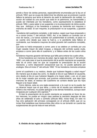 Funktazma Inc. ® www.Jurislex.Tk
283
pende a favor de ciertas personas, especialmente enumeradas por la ley en el
artículo 1692. que se ocupa de determinar los efectos que se producen cuando
fallece la persona que tenía el derecho de pedir la declaración de nulidad. La
accion de nulidad es una acción que está en el patrimonio, es transmisible y
puede ser intentada por los herederos, como expresamente lo establece el
articulo 1684, y para saber si se suspende o no la prescripción de dicha acción.
Hay que distinguir si los herederos a quienes se transmite son mayores o
menores de edad. Si son mayores, la prescripción no se suspende, y gozarán
los
.herederos del cuadrienio completo, o del residuo, según que haya empezado o
no a correr (inciso 1" del artículo 1092). Así, si se celebra un contrato con el
vicio de fuerza, y la fuerza subsiste con posterioridad al contrato, el plazo no
se cuenta sino desde que cese la fuer/.a, y si pendiente ésta fallece el
contratante, sus herederos mayores de edad gozarán del cuadrienio completo,
por-
que éste no había empezado a correr; pero si se celebra un contrato por una
mujer casada mayor de edad incapaz, y después del contrato queda viuda,
empieza a correr para ella el cuadrienio, y si fallece antes de los cuatro años
si,;.
herederos mayores gozarán del tiempo que falte para enterar los cuatro años.
Si los herederos son menores de edad. rige la regla del inciso 2° del artículo
1692. y en este caso sí que la prescripción de la acción rescisoria se suspende;
este es el único caso en que se suspende la prescripción de la acción
rescisoria. y como disposición excepcional que es. no puede aplicarse por
analogía. Dice el inciso 2" del artículo 1692: "A los herederos menores empieza
.
correr el cuadrienio o su residuo, desde que hubieren llegado a edad mayor”
De manera que el plazo les corre, no desde el día en que falleció el causante,
sino desde el día en que hubieren llegado a la mayor edad, y así, en el caso
de la mujer casada que enviuda, que pusimos anteriormente, que deja hijos
menores de edad, el residuo del cuadrienio se contará desde que los hijos
lleguen a la mayor edad.
Como dijimos, esta es una regla excepcional, a la cual no se le puede dar
un alcance mayor que el que tiene, y como de él resulta que solamente se
refiere a los menores, no puede aplicarse a los demás herederos, aunque sean
incapaces por cualquier otro capítulo,29
Si bien la prescripción de la acción rescisoria se suspende en favor de es-
tos menores, no puede en ningún caso pedirse la rescisión después de diez
años de celebrado el acto o contrato (artículo l692, inciso final). En esto no
hay sino aplicación del principio consagrado en el artículo 2520, que en su
inciso final establece que transcurridos diez años no se tomarán en cuenta las
suspensiones de que se trata en ese artículo.
8. Ámbito de las reglas de nulidad del Código Civil
 