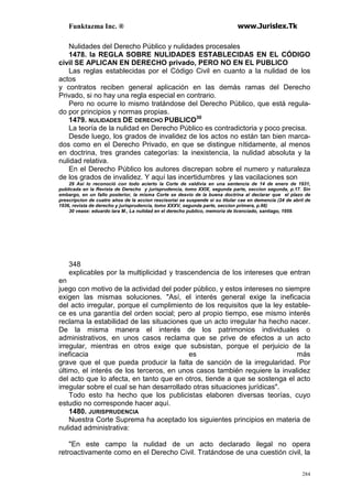 Funktazma Inc. ® www.Jurislex.Tk
284
Nulidades del Derecho Público y nulidades procesales
1478. la REGLA SOBRE NULIDADES ESTABLECIDAS EN EL CÓDIGO
civil SE APLICAN EN DERECHO privado, PERO NO EN EL PUBLICO
Las reglas establecidas por el Código Civil en cuanto a la nulidad de los
actos
y contratos reciben general aplicación en las demás ramas del Derecho
Privado, si no hay una regla especial en contrario.
Pero no ocurre lo mismo tratándose del Derecho Público, que está regula-
do por principios y normas propias.
1479. NULIDADES DE DERECHO PUBLICO30
La teoría de la nulidad en Derecho Público es contradictoria y poco precisa.
Desde luego, los grados de invalidez de los actos no están tan bien marca-
dos como en el Derecho Privado, en que se distingue nítidamente, al menos
en doctrina, tres grandes categorías: la inexistencia, la nulidad absoluta y la
nulidad relativa.
En el Derecho Público los autores discrepan sobre el numero y naturaleza
de los grados de invalidez. Y aquí las incertidumbres y las vacilaciones son
29 Así lo reconoció con todo acierto la Corte de valdivia en una sentencia de 14 de enero de 1931,
publicada en la Revista de Derecho y jurisprudencia, tomo XXIX, segunda parte, seccion segunda, p.17. Sin
embargo, en un fallo posterior, la misma Corte se desvio de la buena doctrina al declarar que el plazo de
prescripcion de cuatro años de la accion rescisoriai se suspende si su titular cae en demencia (24 de abril de
1936, revista de derecho y jurisprudencia, tomo XXXV, segunda parte, seccion primera, p.66)
30 vease: eduardo lara M., La nulidad en el derecho publico, memoria de licenciado, santiago, 1959.
348
explicables por la multiplicidad y trascendencia de los intereses que entran
en
juego con motivo de la actividad del poder público, y estos intereses no siempre
exigen las mismas soluciones. "Así, el interés general exige la ineficacia
del acto irregular, porque el cumplimiento de los requisitos que la ley estable-
ce es una garantía del orden social; pero al propio tiempo, ese mismo interés
reclama la estabilidad de las situaciones que un acto irregular ha hecho nacer.
De la misma manera el interés de los patrimonios individuales o
administrativos, en unos casos reclama que se prive de efectos a un acto
irregular, mientras en otros exige que subsistan, porque el perjuicio de la
ineficacia es más
grave que el que pueda producir la falta de sanción de la irregularidad. Por
último, el interés de los terceros, en unos casos también requiere la invalidez
del acto que lo afecta, en tanto que en otros, tiende a que se sostenga el acto
irregular sobre el cual se han desarrollado otras situaciones jurídicas".
Todo esto ha hecho que los publicistas elaboren diversas teorías, cuyo
estudio no corresponde hacer aquí.
1480. JURISPRUDENCIA
Nuestra Corte Suprema ha aceptado los siguientes principios en materia de
nulidad administrativa:
"En este campo la nulidad de un acto declarado ilegal no opera
retroactivamente como en el Derecho Civil. Tratándose de una cuestión civil, la
 
