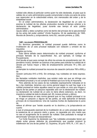 Funktazma Inc. ® www.Jurislex.Tk
285
nulidad sólo afecta al particular contra quien ha sido declarada, al paso que la
validez de un acto administrativo puede comprometer a toda una serie de actos
que repercuten en la colectividad entera, con menoscabo del orden y de la
estabilidad social.
En el orden administrativo, la declaración de ilegalidad de un acto no
acarrea la nulidad de los efectos producidos durante el tiempo anterior a la
declaración de ilegalidad, pues durante ese tiempo el acto público
administrativo se
reputa válido y debe cumplirse como tal dentro del principio de la ejecutoriedad
de los actos del poder público" (Corte Suprema, 24 de septiembre de 1945,
Revista de Derecho y Jurisprudencia, tomo XLI, sección primera, p. 228).
1481. NULIDADES PROCESALES
En términos generales, la nulidad procesal puede definirse como la
invalidación de un acto procesal realizado con violación u omisión de los
requisitos
exigidos por la ley.
Esta última señala casos determinados de nulidad procesal, conforme al
principio llamado de la especificidad. Así, por ejemplo, el Código de
Procedimiento
Civil faculta al juez para corregir de oficio los errores de procedimiento (art. 84,
penúltimo inciso); también se autoriza a las partes para solicitar la nulidad de lo
obrado por fuerza mayor y falta de emplazamiento (artículos 79 y 80); por
último,
contemplan la nulidad procesal los recursos de casación (artículos 760 a 809) y
de
revisión (artículos 810 a 816). Sin embargo, hay nulidades sin texto expreso.
Son
las llamadas nulidades implícitas, que existen cada vez que se infringe una
formalidad procesal y no se cumple la finalidad que tuvo la ley al imponerla.
Pero además de los casos de las nulidades expresamente indicadas en la
ley y las implícitas, tenemos una norma general según la cual hay lugar a la
nulidad procesal en todos aquellos casos en que existe un vicio que irrogue a
alguna de las partes un perjuicio reparable sólo con la declaración de nulidad.
La declaración de nulidad de un acto no tiene efecto extensivo, es decir, no
importa la nulidad de todo lo obrado (art. 83, incisos primero y último).
Al determinarse en esta norma general que no hay nulidad procesal si no
se irroga un perjuicio a alguna de las partes, se está aplicando el llamado
princípio de la trascendencia. Una de nuestras Cortes de Apelaciones lo pone
de
relieve al afirmar que "existe acuerdo en la doctrina y la jurisprudencia en
cuanto
a que el presupuesto esencial de la invalidación de un acto procesal debe ser
la existencia de un perjuicio cierto y grave, no reparable por otro medio que
no sea el acogimiento de la sanción de nulidad. Este postulado lo recoge el
denominado "principio de trascendencia".
"La Corte Suprema ha declarado que "las nulidades procesales tienen por
objeto evitar graves defectos de procedimiento que pueden producir la
indefensión de una de las partes" (C. Suprema, 30 junio 1970, R., t. 67, sec. la
,
 