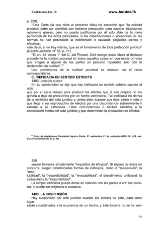 Funktazma Inc. ® www.Jurislex.Tk
286
p. 229).
"Esta Corte (la que dicta el presente fallo) ha sostenido que "la nulidad
procesal debe ser admitida con extrema precaución para superar situaciones
realmente graves, pero no puede justificarse por el solo afán de la mera
perfección de los actos procesales, si las imperfecciones o violaciones de las
normas no han provocado la indefensión o causado perjuicios ciertos y
efectivos,
vale decir, si no hay interés, que es el fundamento de toda protección jurídica"
(Gaceta Jurídica, No
55, p. 71).
"El art. 83 inciso 1° del C. del Proced. Civil recoge estas ideas al declarar
procedente la nulidad procesal en todos aquellos casos en que existe un vicio
que irrogue a alguna de las partes un perjuicio reparable sólo con la
declaración de nulidad".31
Los pormenores de la nulidad procesal se analizan en el ramo
correspondiente.
C. INEFICACIA EN SENTIDO ESTRICTO
1482. GENERALIDADES
En su oportunidad se dijo que hay ineficacia en sentido estricto cuando el
acto
que por sí sería idóneo para producir los efectos que le son propios no los
genera o deja de producirlos por un hecho extrínseco. Tal ineficacia no deriva
de la invalidez del acto jurídico y, antes bien, supone que éste existe y vale y
que llega a ser improductivo de efectos por una circunstancia sobreviniente y
extraña a su estructura. Estas circunstancias o hechos extraños a la
constitución íntima del acto jurídico y que determinan la producción de efectos,
M
Corte de Apelaciones Presidente Aguirre Cerda, 21 septiembre 21 de septiembre1988, R., t.85, sec.
2ª,p.87 (considerando 6º, p. 88)
350
suelen llamarse simplemente "requisitos de eficacia". Si alguno de éstos no
concurre, surgen determinadas formas de ineficacia, como la "suspensión", la
"reso-
lubilidad", la "rescindibilidad", la "revocabilidad", el desistimiento unilateral, la
caducidad y la "inoponibilidad".
La simple ineficacia puede darse en relación con las partes o con los terce-
ros, y puede ser originaria o sucesiva.
1483. LA SUSPENSIÓN
Hay suspensión del acto jurídico cuando los efectos de éste, para tener
lugar.
están subordinados a la ocurrencia de un hecho, y éste todavía no se ha veri-
 