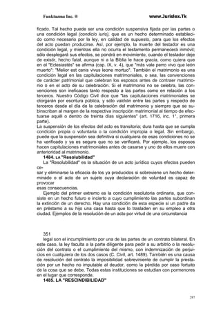 Funktazma Inc. ® www.Jurislex.Tk
287
ficado. Tal hecho puede ser una condición suspensiva fijada por las partes o
una condición legal (condicío iuris), que es un hecho determinado estableci-
do como necesario por la ley, en calidad de supuesto, para que los efectos
del acto puedan producirse. Así, por ejemplo, la muerte del testador es una
condición legal, y mientras ella no ocurra el testamento permanecerá inmóvil;
sólo desplegará sus efectos, se pondrá en movimiento, cuando el testador deje
de existir, hecho fatal, aunque ni a la Biblia le hace gracia, como quiera que
en el "Eclesiastés" se afirma (cap. IX, v. 4), que "más vale perro vivo que león
muerto": "Melior est canis vivus leone mortuo". También el matrimonio es una
condición legal en las capitulaciones matrimoniales, o sea, las convenciones
de carácter patrimonial que celebran los esposos antes de contraer matrimo-
nio o en el acto de su celebración. Si el matrimonio no se celebra, las con-
venciones son ineficaces tanto respecto a las partes como en relación a los
terceros. Nuestro Código Civil dice que "las capitulaciones matrimoniales se
otorgarán por escritura pública, y sólo valdrán entre las partes y respecto de
terceros desde el día de la celebración del matrimonio y siempre que se su-
binscriban al margen de la respectiva inscripción matrimonial al tiempo de efec-
tuarse aquél o dentro de treinta días siguientes" (art. 1716, inc. 1°, primera
parte).
La suspensión de los efectos del acto es transitoria; dura hasta que se cumpla
condición propia o voluntaria o la condición impropia o legal. Sin embargo,
puede que la suspensión sea definitiva si cualquiera de esas condiciones no se
ha verificado y ya es seguro que no se verificará. Por ejemplo, los esposos
hacen capitulaciones matrimoniales antes de casarse y uno de ellos muere con
anterioridad al matrimonio.
1484. LA "Resolubilidad"
La "Resolubilidad" es la situación de un acto jurídico cuyos efectos pueden
ce-
sar y eliminarse la eficacia de los ya producidos si sobreviene un hecho deter-
minado o el acto de un sujeto cuya declaración de voluntad es capaz de
provocar
esas consecuencias.
Ejemplo del primer extremo es la condición resolutoria ordinaria, que con-
siste en un hecho futuro e incierto a cuyo cumplimiento las partes subordinan
la extinción de un derecho. Hay una condición de esta especie si un padre da
en préstamo a su hijo una casa hasta que lo trasladen en su empleo a otra
ciudad. Ejemplos de la resolución de un acto por virtud de una circunstancia
351
legal son el incumplimiento por una de las partes de un contrato bilateral. En
este caso, la ley faculta a la parte diligente para pedir a su arbitrio o la resolu-
ción del contrato o el cumplimiento del mismo, con indemnización de perjui-
cios en cualquiera de los dos casos (C. Civil, art. 1489). También es una causa
de resolución del contrato la imposibilidad sobreviniente de cumplir la presta-
ción por un hecho no imputable al deudor, como la pérdida por caso fortuito
de la cosa que se debe. Todas estas instituciones se estudian con pormenores
en el lugar que corresponde.
1485. LA "RESCINDIBILIDAD"
 