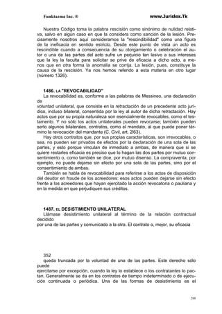 Funktazma Inc. ® www.Jurislex.Tk
288
Nuestro Código toma la palabra rescisión como sinónimo de nulidad relati-
va, salvo en algún caso en que la considera como sanción de la lesión. Pre-
cisamente nosotros aquí consideramos la "rescindibilidad" como una figura
de la ineficacia en sentido estricto. Desde este punto de vista un acto es
rescindible cuando a consecuencia de su otorgamiento o celebración el au-
tor o una de las partes del acto sufre un perjuicio tan lesivo a sus intereses
que la ley la faculta para solicitar se prive de eficacia a dicho acto, a me-
nos que en otra forma la anomalía se corrija. La lesión, pues, constituye la
causa de la rescisión. Ya nos hemos referido a esta materia en otro lugar
(número 1326).
1486. LA "REVOCABILIDAD"
La revocabilidad es, conforme a las palabras de Messineo, una declaración
de
voluntad unilateral, que consiste en la retractación de un precedente acto jurí-
dico, incluso bilateral, consentida por la ley al autor de dicha retractación. Hay
actos que por su propia naturaleza son esencialmente revocables, como el tes-
tamento. Y no sólo los actos unilaterales pueden revocarse; también pueden
serlo algunos bilaterales, contratos, como el mandato, al que puede poner tér-
mino la revocación del mandante (C. Civil, art. 2l63).
Hay otros contratos que, por sus propias características, son irrevocables, o
sea, no pueden ser privados de efectos por la declaración de una sola de las
partes, y esto porque vinculan de inmediato a ambas, de manera que si se
quiere restarles eficacia es preciso que lo hagan las dos partes por mutuo con-
sentimiento o, como también se dice, por mutuo disenso. La compraventa, por
ejemplo, no puede dejarse sin efecto por una sola de las partes, sino por el
consentimiento de ambas.
También se habla de revocabilidad para referirse a los actos de disposición
del deudor en fraude de los acreedores: esos actos pueden dejarse sin efecto
frente a los acreedores que hayan ejercitado la acción revocatoria o pauliana y
en la medida en que perjudiquen sus créditos.
1487. EL DESISTIMIENTO UNILATERAL
Llámase desistimiento unilateral al término de la relación contractual
decidido
por una de las partes y comunicado a la otra. El contrato o, mejor, su eficacia
352
queda truncada por la voluntad de una de las partes. Este derecho sólo
puede
ejercitarse por excepción, cuando la ley lo establece o los contratantes lo pac-
tan. Generalmente se da en los contratos de tiempo indeterminado o de ejecu-
ción continuada o periódica. Una de las formas de desistimiento es el
 