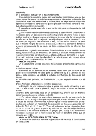 Funktazma Inc. ® www.Jurislex.Tk
289
desahucio
en el contrato de trabajo y en el de arrendamiento.
El desistimiento unilateral puede ser una facultad reconocida a una de las
partes antes de que el contrato haya comenzado a ejecutarse o después. De
ordinario el aviso que debe darse a la otra parte se exige que se haga con
oportuna anticipación, para que ella pueda proveer con debido tiempo lo rela-
tivo a la disolución de la relación.
A menudo se pacta una multa o arra penitencial como contraprestación del
desistimiento.
¿Cuál sería la distinción entre la revocación y el desistimiento unilateral? La
revocación sería un acto sucesivo que tiende primero a borrar o retirar el acto
jurídico originario, desapareciendo mediatamente o por vía de consecuencia
los efectos de éste. Así, por ejemplo, en el juicio para revocar la donación en-
tre vivos por ingratitud del donatario, o sea, por un hecho ofensivo de éste
que le hiciera indigno de heredar al donante, se tiende a derribar la donación
y, como consecuencia de su caída, es decir, mediatamente, se eliminan los
efec-
tos que había originado ese contrato. El desistimiento, aunque también es un
acto jurídico sucesivo, se encamina, en cambio, a disolver inmediatamente la
relación determinada por el contrato: no ataca a éste para derribarlo ni lo cues-
tiona; sólo pretende poner fin a la relación y, naturalmente, sólo para el futuro
(ex nunc) y no con retroactividad (ex tune).
1488. LA CADUCIDAD
En el vocabulario jurídico castellano la caducidad presenta los significados
que
a continuación se indican.
a) Pérdida de un derecho por no haberse hecho valer por su titular en el
plazo que de antemano ha fijado para su ejercicio la ley o la voluntad de las
partes. Esta acepción, ya tratada al estudiar la influencia del transcurso del
tiempo
en las relaciones jurídicas, los franceses la conocen específicamente con el
nom-
bre de forclusión y los italianos, con el de decadenza.
b) Extinción de una relación jurídica, a veces con efecto retroactivo, a ve-
ces con efecto sólo para el porvenir, según los casos, a causa de hechos
sobre-
vinientes. Este significado cabe en un concepto muy amplio, que en Francia
denominan déchéance y en Italia, cadncitá.
c) Por último, dentro de ese mismo concepto amplio se comprende la
ineficacia de un acto jurídico que se produce por el solo ministerio de la ley
a causa de hechos sohrevinientes. Ejemplo típico son los testamentos privile-
giados que caducan sin necesidad de revocación, en los casos previstos por
la ley (C. Civil, art. 1212. inc. 2°). Y así, el testamento verbal otorgado a bor-
do de un buque de guerra, y que la ley autoriza en caso de peligro inminen-
te, caduca si el testador sobrevive al peligro (art. 1053). Las donaciones
revocables caducan por el mero hecho de morir el donatario antes que el
donante (art. 1143).
l488-a. LA INOPONIBILIDAD; REFERENCIA
La especie de ineficacia llamada inoponibilidad la tratamos a continuación
en título aparte
 