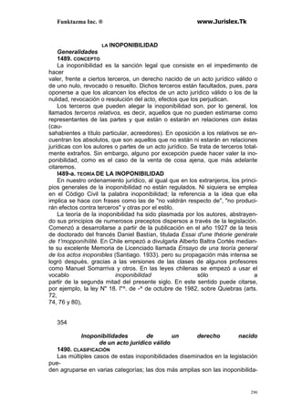 Funktazma Inc. ® www.Jurislex.Tk
290
LA INOPONIBILIDAD
Generalidades
1489. CONCEPTO
La inoponibilidad es la sanción legal que consiste en el impedimento de
hacer
valer, frente a ciertos terceros, un derecho nacido de un acto jurídico válido o
de uno nulo, revocado o resuelto. Dichos terceros están facultados, pues, para
oponerse a que los alcancen los efectos de un acto jurídico válido o los de la
nulidad, revocación o resolución del acto, efectos que los perjudican.
Los terceros que pueden alegar la inoponibilidad son, por lo general, los
llamados terceros relativos, es decir, aquellos que no pueden estimarse como
representantes de las partes y que están o estarán en relaciones con éstas
(cau-
sahabientes a título particular, acreedores). En oposición a los relativos se en-
cuentran los absolutos, que son aquellos que no están ni estarán en relaciones
jurídicas con los autores o partes de un acto jurídico. Se trata de terceros total-
mente extraños. Sin embargo, alguno por excepción puede hacer valer la ino-
ponibilidad, como es el caso de la venta de cosa ajena, que más adelante
citaremos.
l489-a. TEORÍA DE LA INOPONIBILIDAD
En nuestro ordenamiento jurídico, al igual que en los extranjeros, los princi-
pios generales de la inoponibilidad no están regulados. Ni siquiera se emplea
en el Código Civil la palabra inoponibilidad; la referencia a la idea que ella
implica se hace con frases como las de "no valdrán respecto de", "no produci-
rán efectos contra terceros" y otras por el estilo.
La teoría de la inoponibilidad ha sido plasmada por los autores, abstrayen-
do sus principios de numerosos preceptos dispersos a través de la legislación.
Comenzó a desarrollarse a partir de la publicación en el año 1927 de la tesis
de doctorado del francés Daniel Bastían, titulada Essai d'une théorie genérale
de 1'mopponíhílité. En Chile empezó a divulgarla Alberto Baltra Cortés median-
te su excelente Memoria de Licenciado llamada Ensayo de una teoría general
de los actos inoponibles (Santiago. 1933). pero su propagación más intensa se
logró después, gracias a las versiones de las clases de algunos profesores
como Manuel Somarriva y otros. En las leyes chilenas se empezó a usar el
vocablo inoponibilidad sólo a
partir de la segunda mitad del presente siglo. En este sentido puede citarse,
por ejemplo, la ley N" 18. l"^. de -^ de octubre de 1982, sobre Quiebras (arts.
72,
74, 76 y 80),
354
Inoponibilidades de un derecho nacido
de un acto jurídico válido
1490. CLASIFICACIÓN
Las múltiples casos de estas inoponibilidades diseminados en la legislación
pue-
den agruparse en varias categorías; las dos más amplias son las inoponibilida-
 
