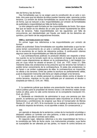 Funktazma Inc. ® www.Jurislex.Tk
291
des de forma y las de fondo.
Hay formalidades que no se exigen para la constitución de un acto o con-
trato, sino para que los efectos de éstos puedan hacerse valer, oponerse contra
terceros. La omisión de dichas formalidades es causal de las inoponibilidades
de forma, que se reducen a dos: inoponibilidades por omisión de formalidades
de publicidad e inoponibilidad por falta de fecha cierta.
La otra categoría está formada por las inoponibilidades de fondo. Son aque-
llas que se basan en los efectos de un acto que hieren injustamente los dere-
chos de terceros. Tales inoponibilidades son las siguientes: por falta de
concurrencia, por clandestinidad, por fraude, por lesión de los derechos ad-
quiridos y por lesión de las asignaciones forzosas.
l490-a. INOPONIBILIDADES DE FORMA
En primer lugar nos referiremos a las inoponibilidades por omisión de
formali-
dades de publicidad. Estas formalidades son aquellas destinadas a que los ter-
ceros tomen conocimiento de un acto o contrato celebrado por las partes, o
de la ocurrencia de un hecho de relevancia jurídica. A continuación citamos
algunos casos de inoponibilidades por falta de publicidad.
1. Las contraescrituras públicas no producen efectos con respecto a terce-
ros cuando no se ha tomado razón de su contenido al margen de la escritura
matriz cuyas disposiciones se alteran en la contraescritura, y del traslado (co-
pia) en cuya virtud ha obrado el tercero (C. Civil, art. 1707, inciso 2°). Sólo
mediante estas dos anotaciones la ley presume que los terceros han tomado o
podido tomar conocimiento de la contraescritura. Si estas dos anotaciones no
se hacen o se omiten cualesquiera de ellas, la contraescritura es inoponible,
no afecta a los terceros. Entre las partes la escritura es perfectamente válida,
pues la disposición transcrita sólo tiene por objeto proteger a los terceros.
2. La cesión de un crédito personal no produce efecto contra el deudor ni
contra terceros, mientras no ha sido notificada por el cesionario al deudor o
aceptada por éste (C. Civil, art. 1902).
3. La sentencia judicial que declara una prescripción hace las veces de es-
critura pública para la propiedad de bienes raíces o de derechos reales consti-
tuidos en ellos; pero no vale contra terceros sin la competente inscripción CC.
Civil, art. 2513).
4. Declarada en interdicción de administrar lo suyo una persona por disi-
pación, la sentencia que hace la declaración debe inscribirse en el libro de In-
terdicciones y prohibiciones de enajenar que lleva el Conservador de Bienes
Raíces (C. Civil, art. 447). Si la inscripción no se realiza la sentencia no produ-
ce efectos respecto de terceros, no es oponible a éstos. En consecuencia, y
355
por ejemplo si después de la sentencia y antes de la inscripción el pródigo o
disipador celebra un contrato con otra persona, a ésta no podrá oponerse la
interdicción; para ella el contrato será válido.
En segundo lugar, debemos referirnos a la otra inoponibilidad de forma a
la constituida por falta de fecha cierta. Los instrumentos privados, cuya fecha
es susceptible de ser alterada por las partes, no hacen fe contra terceros en
 