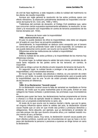 Funktazma Inc. ® www.Jurislex.Tk
294
do civil de hijos legítimos; a este respecto a ellos la nulidad del matrimonio no
les afecta, les resulta inoponible.
Aunque por regla general la resolución de los actos jurídicos opera con
efecto retroactivo, la resolución judicialmente declarada es inoponible a los ter-
ceros de buena fe CC. Civil, arts. 1490 y 1491).
Tratándose del contrato de donación, el Código Civil establece que, salvo
que concurran ciertos supuestos expresamente señalados, la resolución, la res-
cisión y la revocación son inoponibles en contra de terceros poseedores de los
bienes donados (art. 1432).
Maneras de hacer valer la inoponibilidad
1492. ENUNCIACIÓN DE ELLAS
El juez no puede declarar de oficio la inoponibilidad; ésta debe ser alegada
por el sujeto en cuyo favor se encuentra establecida.
Generalmente, la inoponibilidad se deduce como excepción por el tercero
en contra del cual se pretende hacer valer el acto inoponible. En contados ca-
sos puede deducirse como acción; así ocurre con la acción Pauliana.
Diferencias entre las instituciones de nulidad e inoponibilidad
1492-a. ENUNCIACIÓN
Entre la nulidad de los actos jurídicos y la inoponibilidad de los mismos hay
diferencias notorias.
En primer lugar, la nulidad ataca la valide/ del acto mismo, privándolo de efi-
cacia tanto respecto de las partes como de los terceros; en cambio, la
inoponibili-
dad sólo se dirige a privar de efectos al acto respecto de terceros de buena fe.
En segundo lugar, la nulidad tiende a proteger a las partes del acto, y la
inoponibilidad, a los mencionados terceros.
En tercer lugar, la nulidad, sea absoluta o relativa, es una sanción de orden
público y, por ende, no puede renunciarse anticipadamente; pero sí puede serlo
la inoponibilidad, que es una ''ar.oiin de orden privado establecida en favor
de los terceros en referencia.
360
1494. 2) La Declaracion “Iocandi causa”
En la declaración iocandi causa la falta de seriedad se manifiesta en forma
evidente, de modo que no pasa inadvertida para la otra parte. Entran en esta
categoría las frases corteses o jactanciosas, las promesas cuya inconsistencia
es
evidente para quien las hace, las declaraciones hechas propiamente en broma
o chanza o a título de ejemplo desde la cátedra, las que hace un actor en el
teatro con un propósito evidentemente no serio, etc.
Al revés de lo que ocurre con la reserva mental o tácita, que por lo gene-
ral ninguna influencia ejerce sobre la validez del acto, la declaración iocandi
causa impide que un acto en que incide sea jurídico y produzca derechos y
obligaciones. Sería absurdo, por ejemplo, que yo demandara al vendedor de
una tela porque me dijo que duraría cincuenta años y en realidad resistió mu-
cho menos al uso y al tiempo.
Pero en ciertos casos, muy raros, la declaración iocandi causa puede pro-
ducir efectos jurídicos, cuando por las circunstancias en que se hace o la tor-
peza del declarante la persona o personas a quienes se dirige toman en serio
la declaración.
 