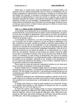 Funktazma Inc. ® www.Jurislex.Tk
295
Habría aquí, a nuestro juicio, culpa del declarante y si produjo daños a la
persona c¡ue con ciertos fundamentos tomó en serio la manifestación de vo-
luntad, procedería la indemnización de perjuicios, fundada en el artículo 2314
del Código Civil. Ejemplo, si prometo a una persona costearle un viaje a Esta-
dos Unidos de Norteamérica en caso que invente un aparato, que la mayoría
considera imposible de realizar, y esa persona hace gastos y dedica todos sus
esfuerzos al logro de sus propósitos, consiguiéndolos, no podría yo negar la
indemnización sosteniendo que había hecho la promesa para divertirme a cos-
ta "del que creía un loco", si había motivos para que mi oferta en chanza fuera
tomada en serio por el inventor.
1495. 3) LA SIMULACIÓN; GENERALIDADES
La simulación es la declaración de un contenido de voluntad no real, emitido
conscientemente y de acuerdo entre las partes o entre el declarante y la perso-
na a la cual va dirigida la declaración, para producir con fines de engaño la
apariencia de un acto jurídico que no existe o es distinto de aquel que real-
mente se ha llevado a cabo.
La simulación se caracteriza -y en esto se distingue de la reserva mental-
por el acuerdo con la parte o persona a la que se dirige la declaración. Por
eso, mientras la rescrvatío mentalis es posible en todos los actos jurídicos, la
simulación lo es tan sólo en los bilaterales y en los unilaterales en que la de-
claración de voluntad ha de enderezarse a una persona determinada que debe
tener conocimiento de la misma (actos unilaterales recepticios), como en la no-
tificación al deudor de una cesión de crédito, en un requerimiento, en un des-
pido. Por eso también, mientras el acto jurídico con reserva mental es válido
en principio, el simulado es siempre nulo, ya que la parte c]ue recibe la decla-
ración no verdadera, no sólo conoce el desacuerdo, sino que lo ha querido
por el pacto con el declarante. La nulidad siempre existe, cualquiera que sea el
fin práctico cíe la simulación: defraudar la ley, engañar a los acreedores so-
bre la cuantía del patrimonio del deudor y, por lo mismo, substraer bienes a
su garantía o hasta una simple ostentación.'
Como todos los actos se presumen verdaderos mientras no se rinda prue-
ba en contrario, la simulación no es causa de invalidez.
Nuestro Código Civil no establece reglas sobre la simulación. Esta ha sido
estructurada por la doctrina y jurisprudencia basándose principalmente en el
artículo 1707 del Código Civil, que dice: "Las escrituras privadas hechas por los
contratantes para alterar lo pactado en escritura pública, no producirán efectos
contra terceros".
Tampoco lo producirán las contraescrituras públicas, cuando no se ha to-
mado razón de su contenido al margen de la escritura matriz cuyas disposicio-
nes se alteran en la contraescritura, y del traslado en cuya virtud ha obrado el
tercero".
El Código Civil chileno en ninguna parte emplea la voz simulación. Empe-
ro el Código Penal castiga al "que otorgare en perjuicio de otro un contrato
simulado" (art. 471, N" 2; art. 466 inc. 2°).
Al revés del nuestro, otros códigos civiles se ocupan expresamente de la
simulación: argentino de 1869 (arts. 955 a 960); alemán de 1900 (art. 117); ita-
liano de 1942 (art. 1414 al 1417); etíope de 1960 (arts. 1991, 1994, 2019); por-
tugués de 1967 (arts. 240 al 243); boliviano de 1975 (arts. 543 al 545); peruano
de 1984 (arts. 190 al 194); paraguayo de 1985 (arts. 305 al 310).
 
