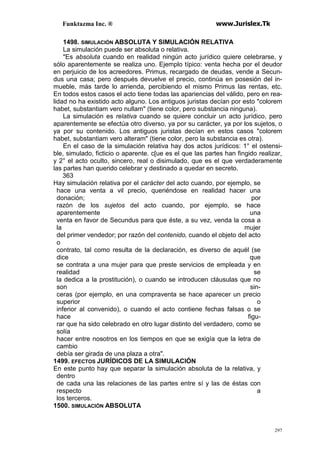 Funktazma Inc. ® www.Jurislex.Tk
297
1498. SIMULACIÓN ABSOLUTA Y SIMULACIÓN RELATIVA
La simulación puede ser absoluta o relativa.
"Es absoluta cuando en realidad ningún acto jurídico quiere celebrarse, y
sólo aparentemente se realiza uno. Ejemplo típico: venta hecha por el deudor
en perjuicio de los acreedores. Primus, recargado de deudas, vende a Secun-
dus una casa; pero después devuelve el precio, continúa en posesión del in-
mueble, más tarde lo arrienda, percibiendo el mismo Primus las rentas, etc.
En todos estos casos el acto tiene todas las apariencias del válido, pero en rea-
lidad no ha existido acto alguno. Los antiguos juristas decían por esto "colorem
habet, substantiam vero nullam" (tiene color, pero substancia ninguna).
La simulación es relativa cuando se quiere concluir un acto jurídico, pero
aparentemente se efectúa otro diverso, ya por su carácter, ya por los sujetos, o
ya por su contenido. Los antiguos juristas decían en estos casos "colorem
habet, substantiam vero alteram" (tiene color, pero la substancia es otra).
En el caso de la simulación relativa hay dos actos jurídicos: 1° el ostensi-
ble, simulado, ficticio o aparente. c[ue es el que las partes han fingido realizar,
y 2° el acto oculto, sincero, real o disimulado, que es el que verdaderamente
las partes han querido celebrar y destinado a quedar en secreto.
363
Hay simulación relativa por el carácter del acto cuando, por ejemplo, se
hace una venta a vil precio, queriéndose en realidad hacer una
donación; por
razón de los sujetos del acto cuando, por ejemplo, se hace
aparentemente una
venta en favor de Secundus para que éste, a su vez, venda la cosa a
la mujer
del primer vendedor; por razón del contenido, cuando el objeto del acto
o
contrato, tal como resulta de la declaración, es diverso de aquél (se
dice que
se contrata a una mujer para que preste servicios de empleada y en
realidad se
la dedica a la prostitución), o cuando se introducen cláusulas que no
son sin-
ceras (por ejemplo, en una compraventa se hace aparecer un precio
superior o
inferior al convenido), o cuando el acto contiene fechas falsas o se
hace figu-
rar que ha sido celebrado en otro lugar distinto del verdadero, como se
solía
hacer entre nosotros en los tiempos en que se exigía que la letra de
cambio
debía ser girada de una plaza a otra".
1499. EFECTOS JURÍDICOS DE LA SIMULACIÓN
En este punto hay que separar la simulación absoluta de la relativa, y
dentro
de cada una las relaciones de las partes entre sí y las de éstas con
respecto a
los terceros.
1500. SIMULACIÓN ABSOLUTA
 