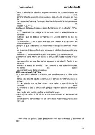 Funktazma Inc. ® www.Jurislex.Tk
298
Como la simulación absoluta supone ausencia de consentimiento, no
sólo para
generar el acto aparente, sino cualquier otro, el acto simulado es nulo
de nuli-
dad absoluta (Corte de Santiago, Revista de Derecho y Jurisprudencia,
tomo 29,
sección la
, p. 411).
Cualquiera de las partes puede pedir, fundándose en el artículo 1707 de
nues-
tro Código Civil -que protege a los terceros, pero no a las partes de las
contraes-
tructuras- que se declare la vigencia del vínculo secreto de que da
cuenta la
contraescritura y en la que aparece que ningún acto se quiso en
realidad celebrar.
Esto por lo que se refiere a las relaciones de las partes entre sí. Frente
a
los terceros de buena fe el acto simulado o público debe considerarse
como
existente. El tercero está de buena fe si ignora que hay simulación.
Si el tercero tiene interés en atacar la simulación puede hacerlo; lo que
no
está permitido es que las partes aleguen la simulación frente a los
terceros.
Ampara a éstos el artículo 1707, relativo a las contraescrituras,
mediante las cuales
se deja testimonio de la simulación.
1501. SIMULACIÓN RELATIVA
En la simulación relativa, la voluntad real se sobrepone a la falsa: entre
las
partes vale el acto oculto o disimulado y carece de valor el público o
simula-
do. No podría una de las partes, para evitar el cumplimiento del
contrato ocul-
to, oponer a la otra la simulación, porque según se deduce del artículo
1707
este medio sólo puede emplearse por los terceros.
Nuestra jurisprudencia ha dicho acertadamente que, en los casos de
simu-
lación relativa, para establecer las verdaderas relaciones jurídicas que
han exis-
tido entre las partes, debe prescindirse del acto simulado y atenderse al
acto
 