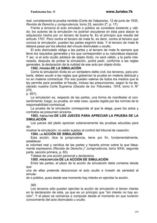 Funktazma Inc. ® www.Jurislex.Tk
299
real, considerando la prueba rendida (Corte de Valparaíso, 12 de junio de 1935,
Revista de Derecho y Jurisprudencia, tomo 33, sección 2a
, p. 17).
Frente a terceros el acto simulado o público se considera existente y váli-
do; los autores de la simulación no podrían escudarse en ésta para atacar la
adquisición hecha por un tercero de buena fe. Es el principio que resulta del
artículo 1707. Pero contra el tercero de mala fe, es decir, contra el tercero que
conoce la simulación, pueden las partes esgrimir ésta. Y el tercero de mala fe
deberá pasar por los efectos del vínculo disimulado u oculto.
El acto disimulado obliga a las partes y al tercero de mala fe siempre que
llene los requisitos generales y los que corresponden a su naturaleza especial.
Y así, si el acto oculto adolece de objeto ilícito, no será válido, y la parte inte-
resada, después de probar la simulación, podrá pedir, conforme a las reglas
generales, la declaración de la nulidad de ese acto por objeto ilícito.
1502. PRUEBA DE LA SIMULACIÓN
Como la simulación ilícita es un verdadero delito civil, los terceros, para pro-
barla, deben acudir a las reglas que gobiernan la prueba en materia delictual y
no en materia contractual. Por eso pueden valerse de todos los medios que la
ley permite para acreditar el fraude, incluso las presunciones, según lo ha de-
clarado nuestra Corte Suprema (Gaceta de los Tribunales, 1918, tomo II, No
270,
p. 857).
La simulación es, respecto de las partes, una forma de manifestar el con-
sentimiento; luego, su prueba, en este caso, cjueda regida por las normas de la
responsabilidad contractual.
La prueba de la simulación corresponde al que la alega, pues los actos y
contratos se presumen sinceros.
1503. FACULTAD DE LOS JUECES PARA APRECIAR LA PRUEBA DE LA
SIMULACIÓN
Los jueces del pleito aprecian soberanamente las pruebas aducidas para
de-
mostrar la simulación; no están sujetos al control del tribunal de casación.
1504. LA ACCIÓN DE SIMULACIÓN
Esta acción, dice la jurisprudencia, tiene por fin, fundamentalmente,
establecer
la voluntad real y verídica de las partes y hacerla primar sobre la que falsa-
mente expresaron (Revista de Derecho }' Jurisprudencia, tomo XXXI, segunda
parte, sección primera, p. 65).
Trátase de una acción personal y declarativa.
1505. PRESCRIPCIÓN DE LA ACCIÓN DE SIMULACIÓN
Entre las partes, el plazo de la acción de simulación debe contarse desde
que
una de ellas pretende desconocer el acto oculto e investir de seriedad al
simula-
do o público, pues desde ese momento hay interés en ejercitar la acción.
365
Los terceros sólo pueden ejercitar la acción de simulación si tienen interés
en la declaración de ésta, ya que es un principio que "sin interés no hay ac-
ción". Y el plazo se comienza a computar desde el momento en que tuvieron
conocimiento del acto disimulado u oculto.
 