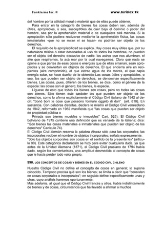 Funktazma Inc. ® www.Jurislex.Tk
del hombre por la utilidad moral o material que de ellas puede obtener,
Para entrar en la categoría de bienes las cosas deben ser, además de
útiles, apropiables, ü sea, susceptibles de caer bajo el dominio o poder del
hombre, sea por la aprehensión material o de cualquiera oirá manera. Si la
apropiación sólo pudiera realizarse mediante la aprehensión física, las cosas
inmateriales -que no se miran ni se tocan- no podrían ser objeto de los
derechos,
El requisito de la apropiabilidad se explica. Hay cosas muy útiles que, por su
naturaleza misina o estar destinadas al uso de todos los hombrea, no pueden
ser el objeto del derecho exclusivo de nadie: los astros que nos alumbran, el
aire que respiramos, la acá mar por la cual navegamos. Claro que nada se
opone a que partes de esas cosas o energías que de ellas emanan, sean apro-
piadas y se conviertan en objetos de derechos. El que encierra aire en reci-
pientes (aire comprimido), el que extrae agua de los mares, el que capia
energía solar, se hace dueño de lo obtenido-Las cosas útiles y apropiables, o
sea, las que pueden ser objeto de derechos, se denominan específicamente
bienes. Las cosas, pues, difieren de los bienes, se dice, como el género de la
especie: las cosas son el género; los bienes, la especie.
Líguese de esto que todos los bienes son cosas, pero no todas las cosas
son bienes. Sólo tienen este carácter las que pueden ser objeto de los
derechos, como lo afirma explícitamente el Código Civil italiano de 1942 al de-
cir: "Sonó boni le cose que possono formare oggeto di dari” (art. 810). En
sustancia. Con palabras distintas, declara lo mismo el Código Civil venezolano
de 1942, reformado en 1982 manifiesta que "las cosas que pueden ser objeto
de propiedad pública o
Privada son bienes muebles o inmuebles" Cari. 525). El Código Civil
boliviano de 1975 contiene una definición que es variante de la italiana; dice:
"'Son bienes las cosas materiales e inmateriales que pueden ser objeto de los
derechos" Canículo 74).
El Código Civil alemán reserva la palabra Ahwaz sólo para las corporales; las
incorporales reciben el nombre de objetos incorporales; señala expresamente:
"Sólo los objetos corporales son cosas en el sentido de la presente ley" (artícu-
lo 90). Esta categórica declaración se hizo para evitar cualquiera duda, ya que
antes de la Unidad Alemana (1871), el Código Civil prusiano de 1794 había
dado, según los comentaristas, una amplitud desmedida al concepto de cosas
que le hacía perder todo valor propio.
990. LOS CONCEPTOS DE COSAS Y BIENES EN EL CODIGO CIVIL CHILENO
Nuestro Código Civil no define el concepto de cosos en general; lo supone
conocido. Tampoco precisa qué son los bienes; se limita a decir que "consisten
en cosas corporales o incorporales''; en seguida define específicamente unas y
otras, cuyo análisis haremos oportunamente.
Más adelante, al igual que el Código Civil francés y otros, habla indistintamente
de bienes y de cosas, circunstancia que ha llevado a afirmar a muchos
 