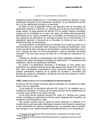 Funktazma Inc. ® www.Jurislex.Tk
39
EL OBJETO Y EL CONTENIDO DE LOS DERECHOS
Categoría puedan clasificarse en: 1) inmuebles por destinación agrícola-, 2) por
destinación industrial; 5) por destinación comercial; 4) por destinación domés-
tica, y 5) por destinación suntuaria u ornamental.
El hecho de que el legislador chileno cite ejemplos sólo de inmuebles por
destinación agrícola e industrial, no .significa que los de los otros destinos no
tenga cabida. La regla general del artículo 570 es amplia. Reputa inmuebles,
aunque por su naturaleza no lo sean, las cosas que están permanentemente
destinadas al uso, cultivo y beneficio de un inmueble, sin embargo de que pue-
dan separarse sin detrimento. No restringe el campo de la inmovilización a la
explotación agrícola o industrial de un inmueble; se refiere al uso, cultivo y
beneficio de éste, sin distinciones,
La jurisprudencia ha declarado que el mensaje de un hotel que entra en el
arrendamiento de un balneario, debe reputarse inmueble por destinación, como
quiera que allí ha sido colocado por el arrendador o dueño del balneario para el
uso y servicio de éste, en forma permanente, y para el beneficio del propio
inmueble.20
No hay duda de que se trata de un inmueble por destinación co-
mercia!.
También ha resuelto la jurisprudencia que ciertos artefactos sanitarios ad-
heridos a las casas constituyen inmuebles por destinación.21
Si aceptamos esta
calificación, habría una destinación doméstica.
En cuanto a la destinación suntuaria u ornamental, no sólo queda com-
prendida en los amplios términos de la regla general del artículo 570, sino tam-
bién está considerada especialmente para solucionar algunas dudas que
podrían presentarse respecto de la calidad de muebles o inmuebles que
tendrían las cosas de comodidad u ornato por la forma de su fijación o unión a
las paredes de una casa.
1028, EJEMPLOS QUE LA LEY CITA DE INMUEBLES POR DESTINACIÓN
El artículo 570 del Código Civil pone algunos ejemplos de inmuebles por desti-
nación, Son los siguientes.
1) Las losas de' un pavimento (artículo 570, inciso 2°), En realidad, son in-
muebles por adhesión, lo mismo que las tablas del piso de las habitaciones de
una casa, pues adhieren a la casa o al suelo,
2) Los tubos de las cañerías (artículo 570, inciso 3°), También son, propia-
mente, inmuebles por adherencia si forman parte integrante del inmueble y se
identifican con él formando un todo.
Pero puede suceder que los tubos de ciertas cañerías no adhieran al in-
mueble mismo para que estén destinadas. Nuestra Corte Suprema resolvió que
la red subterránea de cañerías establecida por una empresa para la distribu-
ción del gas en una ciudad y tendida en las calles de ésta, es un inmueble por
20
C. Suprema. 26 de septiembre de 1938, Revista de Derecho y Jurisprudencia, tomo XXVI, .sección
primera, p. 247 (C. 3°, p. 250).
31
C. de Santiago, 14 de noviembre de 1938, Revista de Derecho y Jurisprudencia, tomo XLII, sección
primera, p. 227.
 