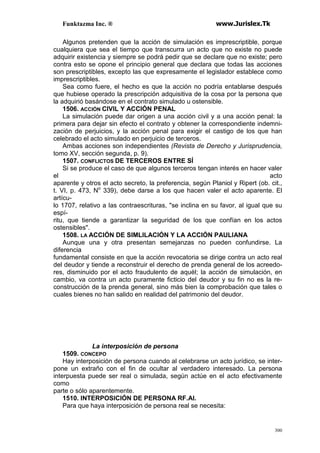 Funktazma Inc. ® www.Jurislex.Tk
300
Algunos pretenden que la acción de simulación es imprescriptible, porque
cualquiera que sea el tiempo que transcurra un acto que no existe no puede
adquirir existencia y siempre se podrá pedir que se declare que no existe; pero
contra esto se opone el principio general que declara que todas las acciones
son prescriptibles, excepto las que expresamente el legislador establece como
imprescriptibles.
Sea como fuere, el hecho es que la acción no podría entablarse después
que hubiese operado la prescripción adquisitiva de la cosa por la persona que
la adquirió basándose en el contrato simulado u ostensible.
1506. ACCIÓN CIVIL Y ACCIÓN PENAL
La simulación puede dar origen a una acción civil y a una acción penal: la
primera para dejar sin efecto el contrato y obtener la correspondiente indemni-
zación de perjuicios, y la acción penal para exigir el castigo de los que han
celebrado el acto simulado en perjuicio de terceros.
Ambas acciones son independientes (Revista de Derecho y Jurisprudencia,
tomo XV, sección segunda, p. 9).
1507. CONFLICTOS DE TERCEROS ENTRE SÍ
Si se produce el caso de que algunos terceros tengan interés en hacer valer
el acto
aparente y otros el acto secreto, la preferencia, según Planiol y Ripert (ob. cit.,
t. VI, p. 473, No
339), debe darse a los que hacen valer el acto aparente. El
artícu-
lo 1707, relativo a las contraescrituras, "se inclina en su favor, al igual que su
espí-
ritu, que tiende a garantizar la seguridad de los que confían en los actos
ostensibles".
1508. LA ACCIÓN DE SIMLILACIÓN Y LA ACCIÓN PAULIANA
Aunque una y otra presentan semejanzas no pueden confundirse. La
diferencia
fundamental consiste en que la acción revocatoria se dirige contra un acto real
del deudor y tiende a reconstruir el derecho de prenda general de los acreedo-
res, disminuido por el acto fraudulento de aquél; la acción de simulación, en
cambio, va contra un acto puramente ficticio del deudor y su fin no es la re-
construcción de la prenda general, sino más bien la comprobación que tales o
cuales bienes no han salido en realidad del patrimonio del deudor.
La interposición de persona
1509. CONCEPO
Hay interposición de persona cuando al celebrarse un acto jurídico, se inter-
pone un extraño con el fin de ocultar al verdadero interesado. La persona
interpuesta puede ser real o simulada, según actúe en el acto efectivamente
como
parte o sólo aparentemente.
1510. INTERPOSICIÓN DE PERSONA RF.AI.
Para que haya interposición de persona real se necesita:
 