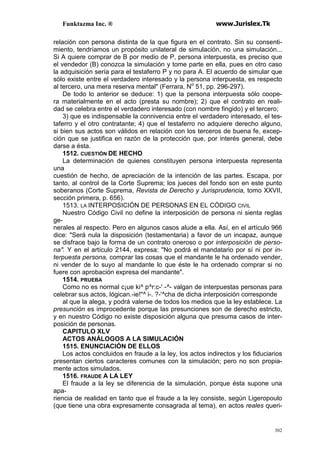 Funktazma Inc. ® www.Jurislex.Tk
302
relación con persona distinta de la que figura en el contrato. Sin su consenti-
miento, tendríamos un propósito unilateral de simulación, no una simulación...
Si A quiere comprar de B por medio de P, persona interpuesta, es preciso que
el vendedor (B) conozca la simulación y tome parte en ella, pues en otro caso
la adquisición sería para el testaferro P y no para A. El acuerdo de simular que
sólo existe entre el verdadero interesado y la persona interpuesta, es respecto
al tercero, una mera reserva mental" (Ferrara, No
51, pp. 296-297).
De todo lo anterior se deduce: 1) que la persona interpuesta sólo coope-
ra materialmente en el acto (presta su nombre); 2) que el contrato en reali-
dad se celebra entre el verdadero interesado (con nombre fingido) y el tercero;
3) que es indispensable la connivencia entre el verdadero interesado, el tes-
taferro y el otro contratante; 4) que el testaferro no adquiere derecho alguno,
si bien sus actos son válidos en relación con los terceros de buena fe, excep-
ción que se justifica en razón de la protección que, por interés general, debe
darse a ésta.
1512. CUESTIÓN DE HECHO
La determinación de quienes constituyen persona interpuesta representa
una
cuestión de hecho, de apreciación de la intención de las partes. Escapa, por
tanto, al control de la Corte Suprema; los jueces del fondo son en este punto
soberanos (Corte Suprema, Revista de Derecho y Jurisprudencia, tomo XXVII,
sección primera, p. 656).
1513. LA INTERPOSICIÓN DE PERSONAS EN EL CÓDIGO CIVIL
Nuestro Código Civil no define la interposición de persona ni sienta reglas
ge-
nerales al respecto. Pero en algunos casos alude a ella. Así, en el artículo 966
dice: "Será nula la disposición (testamentaria) a favor de un incapaz, aunque
se disfrace bajo la forma de un contrato oneroso o por interposición de perso-
na". Y en el artículo 2144, expresa: "No podrá el mandatario por sí ni por in-
terpuesta persona, comprar las cosas que el mandante le ha ordenado vender,
ni vender de lo suyo al mandante lo que éste le ha ordenado comprar si no
fuere con aprobación expresa del mandante".
1514. PRUEBA
Como no es normal c¡ue ki^ p^r:c-' -^- valgan de interpuestas personas para
celebrar sus actos, lógican.-ie!"^ i-. ?-'^cha de dicha interposición corresponde
al que la alega, y podrá valerse de todos los medios que la ley establece. La
presunción es improcedente porque las presunciones son de derecho estricto,
y en nuestro Código no existe disposición alguna que presuma casos de inter-
posición de personas.
CAPITULO XLV
ACTOS ANÁLOGOS A LA SIMULACIÓN
1515. ENUNCIACIÓN DE ELLOS
Los actos concluidos en fraude a la ley, los actos indirectos y los fiduciarios
presentan ciertos caracteres comunes con la simulación; pero no son propia-
mente actos simulados.
1516. FRAUDE A LA LEY
El fraude a la ley se diferencia de la simulación, porque ésta supone una
apa-
riencia de realidad en tanto que el fraude a la ley consiste, según Ligeropoulo
(que tiene una obra expresamente consagrada al tema), en actos reales queri-
 
