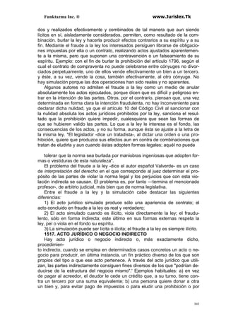 Funktazma Inc. ® www.Jurislex.Tk
303
dos y realizados efectivamente y combinados de tal manera que aun siendo
lícitos en sí, aisladamente considerados, permiten, como resultado de la com-
binación. burlar la ley y hacerla producir efectos contrarios a su espíritu y a su
fin. Mediante el fraude a la ley los interesados persiguen librarse de obligacio-
nes impuestas por ella o un contrato, realizando actos ajustados aparentemen-
te a la misma, pero que suponen una contravención o un falseamiento de su
espíritu. Ejemplo: con el fin de burlar la prohibición del artículo 1796, según el
cual el contrato de compraventa no puede celebrarse entre cónyuges no divor-
ciados perpetuamente, uno de ellos vende efectivamente un bien a un tercero.
y éste, a su vez, vende la cosa, también efectivamente, al otro cónyuge. No
hay simulación porque las dos operaciones han sido reales y no aparentes.
Algunos autores no admiten el fraude a la ley como un medio de anular
absolutamente los actos ejecutados, porque dicen que es difícil y peligroso en-
trar en la intención de las partes. Otros, por el contrario, piensan que, una vez
determinada en forma clara la intención fraudulenta, no hay inconveniente para
declarar dicha nulidad, ya que el artículo 10 del Código Civil al sancionar con
la nulidad absoluta los actos jurídicos prohibidos por la ley, sanciona el resul-
tado que la prohibición quiere impedir, cualesquiera que sean las formas de
que se hubieren valido las partes. Lo que a la ley le interesa es el fondo, las
consecuencias de los actos, y no su forma, aunque ésta se ajuste a la letra de
la misma ley. "El legislador -dice un tratadista-, al dictar una orden o una pro-
hibición, quiere que produzca sus efectos aun en contra de combinaciones que
tratan de eludirla y aun cuando éstas adopten formas legales; aquél no puede
tolerar que la norma sea burlada por maniobras ingeniosas que adopten for-
mas o vestiduras de esta naturaleza".
El problema del fraude a la ley -dice el autor español Valverde- es un caso
de interpretación del derecho en el que corresponde al juez determinar el pro-
pósito de las partes de violar la norma legal y los perjuicios que con esta vio-
lación indirecta se causan. El problema es, por tanto —termina el mencionado
profesor-, de arbitrio judicial, más bien que de norma legislativa.
Entre el fraude a la ley y la simulación cabe destacar las siguientes
diferencias:
1) El acto jurídico simulado produce sólo una apariencia de contrato; el
acto concluido en fraude a la ley es real y verdadero;
2) El acto simulado cuando es ilícito, viola directamente la ley; el fraudu-
lento, sólo en forma indirecta; este último en sus formas externas respeta la
ley, peí o viola en el fondo su espíritu.
3) La simulación puede ser lícita o ilícita; el fraude a la ley es siempre ilícito.
1517. ACTO JURÍDICO O NEGOCIO INDIRECTO
Hay acto jurídico o negocio indirecto o, más exactamente dicho,
procedimien-
to indirecto, cuando se emplea en determinados casos concretos un acto o ne-
gocio para producir, en última instancia, un fin práctico diverso de los que son
propios del tipo a que ese acto pertenece. A través del acto jurídico que utili-
zan, las partes indirectamente consiguen fines diversos de los que "podrían de-
ducirse de la estructura del negocio mismo".' Ejemplos habituales: a) en vez
de pagar al acreedor, el deudor le cede un crédito que, a su turno, tiene con-
tra un tercero por una suma equivalente; b) una persona quiere donar a otra
un bien y, para evitar pago de impuestos o para eludir una prohibición o por
 