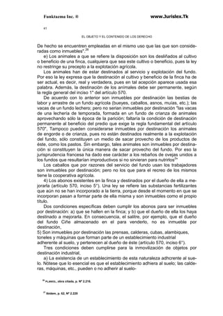 Funktazma Inc. ® www.Jurislex.Tk
41
EL OBJETO Y EL CONTENIDO DE LOS DERECHO
De hecho se encuentren empleadas en el mismo uso que las que son conside-
radas como inmuebles".26
e) Los animales a que se refiere la disposición son los desliñados al cultivo
o beneficio de una finca, cualquiera que sea este cultivo o beneficio, pues la ley
no restringe su precepto a la explotación agrícola.
Los animales han de estar destinados al servicio y explotación del fundo.
Por eso la ley expresa que la destinación al cultivo y beneficio de la finca ha de
ser actual, es decir, real y verdadera, pues en tal acepción aparece usada esa
palabra. Además, la destinación de los anímales debe ser permanente, según
la regla general del inciso 1" del artículo 570.
De acuerdo con lo anterior son inmuebles por destinación las bestias de
labor y arrastre de un fundo agrícola (bueyes, caballos, asnos, muías, etc.); las
vacas de un fundo lechero; pero no serian inmuebles por destinación "las vacas
de una lechería de temporada, formada en un fundo de crianza de animales
aprovechando sólo la época de la parición; faltaría la condición de destinación
permanente al beneficio del predio que exige la regla fundamental del artículo
570", Tampoco pueden considerarse inmuebles por destinación los animales
de engorde o de crianza, pues no están destinados realmente a la explotación
del fundo, sólo constituyen un medio de sacar provecho de los productos de
éste, como los pastos. Sin embargo, tales animales son inmuebles por destina-
ción si constituyen la única manera de sacar provecho del fundo. Por eso la
jurisprudencia francesa ha dado ese carácter a los rebaños de ovejas unidos a
los fundos que resultarían improductivos si no sirvieran para nutrirlos2
"
Los caballos que por razones del servicio del fundo usan los trabajadores
son inmuebles por destinación; pero no los que para el recreo de los mismos
tiene la cooperativa agrícola.
4) Los abonos existentes en la finca y destinados por el dueño de ella a me-
jorarla (artículo 570, inciso 5°). Una ley se refiere las substancias fertilizantes
que aún no se han incorporado a la tierra, porque desde el momento en que se
incorporan pasan a formar parte de ella misma y son inmuebles como el propio
título.
Dos condiciones específicas deben cumplir los abonos para ser inmuebles
por destinación: a) que se hallen en la finca; y b) que el dueño de ella los haya
destinado a mejorarla. En consecuencia, el salitre, por ejemplo, que el dueño
del fundo Ciñe almacenado en el para venderlo, no es inmueble por
destinación,
5) Son inmuebles por destinación las prensas, calderas, cubas, alambiques,
toneles y máquinas que forman parte de un establecimiento industrial
adherente al suelo, y pertenecen al dueño de éste (artículo 570, inciso 6°).
Tres condiciones deben cumplirse para la inmovilización de objetos por
destinación industrial,
a) La existencia de un establecimiento de esta naturaleza adhcrente al sue-
lo. Nótese que lo esencial es que el establecimiento adhiera al suelo; las calde-
ras, máquinas, etc., pueden o no adherir al suelo-
26
PLANIOL, obra citada, p. Nº 2.216.
27
Ibidem, p. 62, Nº 2.220
 
