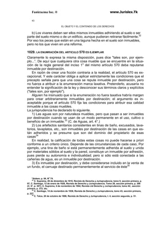 Funktazma Inc. ® www.Jurislex.Tk
43
EL OBJETO Y EL CONTENIDO DE LOS DERECHOS
b) Los vivares deben ser ellos mismos inmuebles adhiriendo al suelo o ser
parte del suelo mismo o de un edificio, aunque pudieran retirarse fácilmente.32
Por eso los peces que están en una laguna hecha en el suelo son inmuebles,
pero no los que viven en una reforma.
1029. LA ENUMRACIÓN DEL ARTICULO 570 ES EJEMPLAR
Claramente lo expresa la misma disposición, pues dice "tales son, por ejem-
plo...”. De aquí que cualquiera otra cosa mueble que se encuentre en la situa-
ción de la regla general del inciso 1o
del mismo artículo 570 deba reputarse
inmueble por destinación.
En razón de crear una ficción contraria a la realidad, el artículo 570 es ex-
cepcional, Y este carácter obliga a aplicar estrictamente las condiciones que el
precepto señala para que una cosa se repute inmueble por destinación, pero
no fuerza a atribuir a la enumeración marca laxativa. Pretenderlo, acusaría no
entender la significación de la ley y desconocer sus términos claros y explícitos
("tales son, por ejemplo").
Alguien ha insinuado que si la enumeración no fuera taxativa habría margen
para crear arbitrariamente inmuebles por destinación; el argumento es in-
aceptable porque el artículo 570 fija las condiciones para atribuir esa calidad
inmueble a las cosas muebles.
La jurisprudencia ha declarado lo siguiente.
1) Las aguas son por naturaleza muebles, pero que pasan a ser inmuebles
por destinación cuando se usan de un modo permanente en el uso, cultivo o
beneficio de un inmueble.33
(C. de Aguas, art. 4°.)
2) Los artefactos sanitarios consistentes en tinas de baño, excusados, lava-
torios, lavaplatos, etc., son inmuebles por destinación de las casas en que es-
tán adheridos y se presume que son del dominio del propietario de esas
casas34
En realidad, la calificación de todas estas cosas no puede hacerse a priori
conforme a un criterio único. Depende de las circunstancias de cada caso, Por
ejemplo, una tina de baño si está permanentemente adherida al suelo y unida
por materiales sólidos al suelo y la pared, constituye un inmueble por adhesión,
pues pierde su autonomía e individualidad; pero si sólo está conectada a las
cañerías de agua, es un inmueble por destinación.
3) Es inmueble por destinación, y debe considerarse incluido en la venta de
un fundo, el carruaje destinado permanentemente al servicio de éste35
“Ibidem, p. 84, No
74.
33
C. Suprema, 26 de diciembre de 1910, Revista de Derecha y Jurisprudencia, tomo 9, sección primera, p.
97, C. Santiago, 12 de enero de 1926, Revista de Derecho y Jurisprudencia. Tomo 26, sección primera, p. 306
(C. 6°, p. 307); C, Suprema, 4 de noviembre de 1944, Revista cié Derecho y Jurisprudencia, tomo 42, .sección
primera, p. 372. etc.
34
C. Santiago, 14 de noviembre de 1938, Revista de Derecho y Jurisprudencia, tomo 43, sección primera,
p, 227,
35
C. Talca, 20 de octubre de 1906, Revista de Derecho y Jurisprudencia, t. 4, sección segunda, p. 51.
 