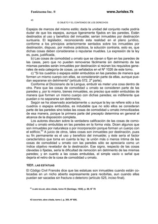 Funktazma Inc. ® www.Jurislex.Tk
45
El OBJETO Y EL CONTENIDO DE LOS DERECHOS
Espejos de marcos del mismo estilo; dada la unidad del conjunto nadie podría
dudar de que los espejos, aunque ligeramente fijados en las paredes. Están
destinados al uso y beneficio del inmueble; serían inmuebles por destinación
suntuaria. El legislador, reconociendo esta realidad en el plano jurídico,
conforme a los principios anteriormente sentados sobre los inmuebles por
destinación, dispuso, por motivos prácticos, la solución contraria, esto es, que
dichas cosas deben considerarse o reputarse muebles. La expresión de la ley
es, pues, justificada,
b) Las cosas de comodidad u ornato que se clavan o fijan en las paredes de
las casas, pero que no pueden removerse fácilmente sin detrimento de las
mismas paredes serán inmuebles por destinación si reúnen los requisitos gene-
rales de esta categoría de cosas, ya señalados en el Nº 1026 de este tomo.
c) "Si los cuadros o espejos están embutidos en las paredes de manera que
formen un mismo cuerpo con ellas, se considerarán parte da ellas, aunque pue-
dan separarse sin detrimento" (artículo 572, 2a
parte).
Conforme al Diccionario de la Lengua, embutir es meter una cosa dentro de
otra. Para que las cosas de comodidad u ornato se consideren parte de las
paredes y, por lo mismo, bienes inmuebles, es preciso que estén embutidas de
manera que formen un mismo cuerpo con dichas paredes; es indiferente que
puedan o no separarse sin detrimento,
Según se ha observado acertadamente 42 aunque la ley se refiere sólo a los
cuadros o espejos embutidos, es indudable que no sólo ellos se consideran
parte de las paredes sino todas las cosas de comodidad u ornato inmovilizadas
de esa manera, porque la primera parte del precepto determina en general el
alcance de la disposición completa.
Los autores discuten sobre la verdadera calificación de las cosas de como-
didad u ornato embutidas en las paredes en la forma vista. Dicen algunos que
son inmuebles por naturaleza o por incorporación porque forman un cuerpo con
el edificio,43
A juicio de otros, tales cosas son inmuebles por destinación, pues
su fin permanente es el uso y beneficio del inmueble; y éste sería el factor
característico que toma en cuenta la ley: la unión más o menos íntima de las
cosas de comodidad u ornato con las paredes sólo se apreciaría como un
índice objetivo revelador de la destinación. Ese signo, respecto de las cosas
clavadas o fijadas, sería la dificultad de remoción sin detrimento de las mismas
paredes; y en cuanto a las cosas embutidas, el simple vacío o señal que
dejaría el retiro de la cosa de comodidad u ornato.
1031. LAS ESTATUAS
El Código Civil Francés dice que las estatuas son inmuebles cuando están co-
locadas en un nicho abierto expresamente para recibirlas, aun cuando ellas
puedan ser sacadas sin fractura o deterioro (artículo 525, inciso final).
42
CLARO SOLAR, obra citada, tomo VI (Santiago, 1930), p. 89, No
79
43 SAVATIER, obra citada, tomo I, p, 305, Nº 600,
 