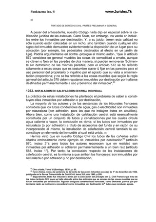 Funktazma Inc. ® www.Jurislex.Tk
46
TRATADO DE DERECHO CIVIL. PARTES PRELIMINAR Y GENERAL
A pesar del antecedente, nuestro Código nada dijo en especial sobre la ca-
lificación jurídica de las estatuas. Claro Solar, sin embargo, no vacila en incluir-
las entre los inmuebles por destinación. Y, a su juicio, tienen esta calidad no
sólo cuando están colocadas en un nicho, sino también cuando cualquier otro
signo del inmueble demuestre evidentemente la disposición de un lugar para su
ubicación (por ejemplo, los pedestales destinados al efecto en un jardín de
lujo). Podría argumentarse en contra -prosigue el mismo autor-, "que el artículo
572 considera en general muebles las cosas de comodidad u ornato, aunque
se claven o fijen en las paredes de otra manera, si pueden removerse fácilmen-
te sin detrimento de las mismas paredes; pero el artículo 572 se ha referido
solamente a estas cosas que es costumbre clavar ü fijar en las paredes para el
uso personal del propietario o inquilino por el agrado que su vista u ornamen-
tación proporciona; y no se ha referido a las cosas muebles que según la regla
general del artículo 570 deben reputarse inmuebles por destinación por hallarse
destinadas permanentemente a uso y beneficio del inmueble".44
1032. INSTALACIÓN DE CALEFACCIÓN CENTRAL INDIVIDUAL
La práctica de estas instalaciones ha planteado el problema de saber si consti-
tuyen ellas inmuebles por adhesión o por destinación,
La mayoría de los autores y de las sentencias de los tribunales franceses
considera que los tubos conductores de agua, gas o electricidad son inmuebles
por naturaleza (por adhesión, para los que no incluyen éstos en aquéllos).
Ahora bien, como una instalación de calefacción central está esencialmente
constituida por un conjunto de tubos y canalizaciones por los cuales circula
agua caliente o vapor, la conclusión es obvia; si los tubos son inmuebles por
naturaleza (o por adhesión) a título de accesorios del fundo y en razón de su
incorporación al mismo, la instalación de calefacción central también lo es:
constituye un elemento del inmueble al cual está unida. 45
Hemos visto que en nuestro Código Civil los tubos de las cañerías están
citados erróneamente como ejemplo de inmuebles por destinación46
(artículo
570, inciso 3°); pero lodos los autores reconocen que en realidad son
inmuebles por adhesión si adhieren permanentemente a un bien raíz (artículo
568, inciso 1°). Por tanto, la conclusión respecto de las instalaciones de
calefacción central, es la misma a que arriban los franceses: son inmuebles por
naturaleza o por adhesión y no por destinación,
44
Obra citada, Tomo VI (Santiago, 1930), p. 95.
45
Henry Solus, nota a la sentencia de la Corte de Casación (Chambre sociale) de 1° de diciembre de 1944,
publicada en la Revue Trimestrielle de Droit Civil, tomo XUI, año 1945, p.200.
46
Seguramente, Bello fue inducido a error por la colocación del precepto del C. Civil Francés que trata de
los tubos (artículo 523, pues se halla ubicado entre dos artículos que se ocupan de las cosas muebles que se
hacen inmuebles por destinación. Algunos antiguos comentaristas franceses, como Demante, parece que por
la misma razón se inclinaron a considerar corno inmuebles por destinación lo"' tubos que conducen aguas.
 