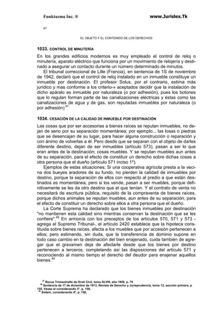 Funktazma Inc. ® www.Jurislex.Tk
47
EL OBJETO Y EL CONTENIDO DE LOS DERECHOS
1033. CONTROL DE MINUTERÍA
En los grandes edificios modernos es muy empleado el control de reloj o
minutería, aparato eléctrico que funciona por un movimiento de relojería y desti-
nado a asegurar un contacto durante un número determinado de minutos.
El tribunal correccional de Lille (Francia), en sentencia de 1S de noviembre
de 1942, declaró que el control de reloj instalado en un inmueble constituye un
inmueble por destinación. El profesor Solus, por el contrario, estima más
jurídico y mas conforme a los criterio-» aceptados decidir que la instalación de
dicho apáralo es inmueble por naturaleza (o por adhesión), pues los botones
que lo regulan forman parte de las canalizaciones eléctricas y éstas como las
canalizaciones de agua y de gas, son reputadas inmuebles por naturaleza (o
por adhesión) 47
1034. CESACIÓN DE LA CALIDAD DE INMUEBLE POR DESTINACIÓN
Las cosas que por ser accesorias a bienes raíces se reputan inmuebles, no de-
jan de serio por su separación momentánea; por ejemplo... las losas o piedras
que se desencajan de su lugar, para hacer alguna construcción o reparación y
con ánimo de volverlas a él. Pero desde que se separan con el objeto de darles
diferente destino, dejan de ser inmuebles (artículo 573), pasan a ser lo que
eran antes de la destinación; cosas muebles. Y se reputan muebles aun antes
de su separación, para el efecto de constituir un derecho sobre dichas cosas a
otra persona que el dueño (artículo 571 inciso 1º).
Ejemplos de estas situaciones; Si una cooperativa agrícola presta a la veci-
na dos bueyes aradores de su fundo, no pierden la calidad de inmuebles por
destino, porque la separación de ellos con respecto al predio a que están des-
tinados es momentánea; pero si los vende, pasan a ser muebles, porque defi-
nitivamente se les da otro destino que el que tenían. Y el contrato de venta no
necesitará de escritura pública, requisito de la compraventa de bienes raíces,
porque dichos animales se reputan muebles, aun antes de su separación, para
el efecto de constituir un derecho sobre ellos a otra persona que el dueño.
La Corte Suprema ha declarado que los bienes inmuebles por destinación
"no mantienen esta calidad sino mientras conservan la destinación que se les
confiere".48
En armonía con los preceptos de los artículos 570, 571 y 573 -
agrega el Supremo Tribunal-, el artículo 2420 establece que la hipoteca cons-
tituida sobre bienes raíces, afecta a los muebles que por accesión pertenecen a
ellos; pero estimando, sin duda, que la transferencia de dominio supone en
todo caso cambio en la destinación del bien enajenado, cuida también de agre-
gar que el gravamen deja de afectarle desde que los bienes por destino
pertenecen a terceros, completando así las disposiciones del artículo 571 y
reconociendo al mismo tiempo el derecho del deudor para enajenar aquellos
bienes.49
47
Revue Trimestrielle de Droit Civil, tomo XLVIII, año 1950, p. 75
48
Sentencia de 17 de diciembre de 1913, Revista de Derecho y Jurisprudencia, tomo 12, sección primera, p
155. Véase el considerando 3°, p. 158,
49
Ibídem, considerando 4º, p. 158,
 