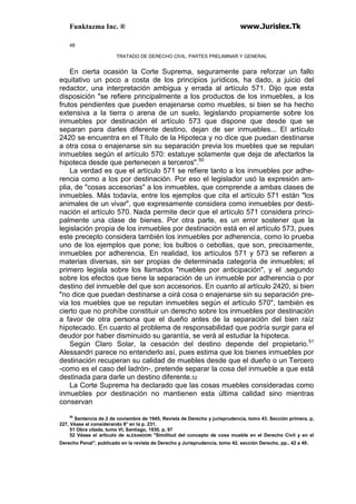 Funktazma Inc. ® www.Jurislex.Tk
48
TRATADO DE DERECHO CIVIL. PARTES PRELIMINAR Y GENERAL
En cierta ocasión la Corte Suprema, seguramente para reforzar un fallo
equitativo un poco a costa de los principios jurídicos, ha dado, a juicio del
redactor, una interpretación ambigua y errada al artículo 571. Dijo que esta
disposición "se refiere principalmente a los productos de los inmuebles, a los
frutos pendientes que pueden enajenarse como muebles, si bien se ha hecho
extensiva a la tierra o arena de un suelo, legislando propiamente sobre los
inmuebles por destinación el artículo 573 que dispone que desde que se
separan para darles diferente destino, dejan de ser inmuebles... El artículo
2420 se encuentra en el Título de la Hipoteca y no dice que puedan destinarse
a otra cosa o enajenarse sin su separación previa los muebles que se repulan
inmuebles según el artículo 570: estatuye solamente que deja de afectarlos la
hipoteca desde que pertenecen a terceros".50
La verdad es que el artículo 571 se refiere tanto a los inmuebles por adhe-
rencia como a los por destinación. Por eso el legislador usó la expresión am-
plia, de "cosas accesorias" a los inmuebles, que comprende a ambas clases de
inmuebles. Más todavía, entre los ejemplos que cita el artículo 571 están "los
animales de un vivar", que expresamente considera como inmuebles por desti-
nación el artículo 570. Nada permite decir que el artículo 571 considera princi-
palmente una clase de bienes. Por otra parte, es un error sostener que la
legislación propia de los inmuebles por destinación está en el artículo 573, pues
este precepto considera también los inmuebles por adherencia, como lo prueba
uno de los ejemplos que pone; los bulbos o cebollas, que son, precisamente,
inmuebles por adherencia, En realidad, los artículos 571 y 573 se refieren a
materias diversas, sin ser propias de determinada categoría de inmuebles; el
primero legisla sobre los llamados "muebles por anticipación", y el .segundo
sobre los efectos que tiene la separación de un inmueble por adherencia o por
destino del inmueble del que son accesorios. En cuanto al artículo 2420, si bien
"no dice que puedan destinarse a oirá cosa o enajenarse sin su separación pre-
via los muebles que se reputan inmuebles según el artículo 570", también es
cierto que no prohíbe constituir un derecho sobre los inmuebles por destinación
a favor de otra persona que el dueño antes de la separación del bien raíz
hipotecado. En cuanto al problema de responsabilidad que podría surgir para el
deudor por haber disminuido su garantía, se verá al estudiar la hipoteca.
Según Claro Solar, la cesación del destino depende del propietario.51
Alessandri parece no entenderlo así, pues estima que los bienes inmuebles por
destinación recuperan su calidad de muebles desde que el dueño o un Tercero
-como es el caso del ladrón-, pretende separar la cosa del inmueble a que está
destinada para darle un destino diferente.52
La Corte Suprema ha declarado que las cosas muebles consideradas como
inmuebles por destinación no mantienen esta última calidad sino mientras
conservan
50
Sentencia de 2 de noviembre de 1945, Revista de Derecho y jurisprudencia, tomo 43. Sección primera, p,
227, Véase el considerando 8° en la p. 231.
51 Obra citada, tumo VI, Santiago, 1930, p, 97
52 Véase el artículo de ALESANDDRI "Similitud del concepto de cosa mueble en el Derecho Civil y en el
Derecho Penal'', publicado en la revista de Derecho y Jurisprudencia, tomo 42, sección Derecho, pp., 42 a 49.
 