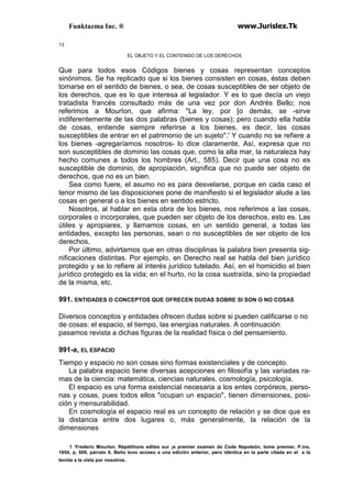 Funktazma Inc. ® www.Jurislex.Tk
13
EL OBJETO Y EL CONTENIDO DE LOS DERECHOS
Que para todos esos Códigos bienes y cosas representan conceptos
sinónimos. Se ha replicado que si los bienes consisten en cosas, éstas deben
tomarse en el sentido de bienes, o sea, de cosas susceptibles de ser objeto de
los derechos, que es lo que interesa al legislador. Y es lo que decía un viejo
tratadista francés consultado más de una vez por don Andrés Bello; nos
referimos a MourIon, que afirma: "La ley, por [o demás, se -sirve
indiferentemente de las dos palabras (bienes y cosas); pero cuando ella habla
de cosas, entiende siempre referirse a los bienes, es decir, las cosas
susceptibles de entrar en el patrimonio de un sujeto''.' Y cuando no se refiere a
los bienes -agregaríamos nosotros- lo dice claramente. Así, expresa que no
son susceptibles de dominio las cosas que, como la alta mar, la naturaleza hay
hecho comunes a todos los hombres (Art., 585). Decir que una cosa no es
susceptible de dominio, de apropiación, significa que no puede ser objeto de
derechos, que no es un bien.
Sea como fuere, el asumo no es para desvelarse, porque en cada caso el
tenor mismo de las disposiciones pone de manifiesto si el legislador alude a las
cosas en general o a los bienes en sentido estricto.
Nosotros, al hablar en esta obra de los bienes, nos referimos a las cosas,
corporales o incorporales, que pueden ser objeto de los derechos, esto es. Las
útiles y apropiares, y llamamos cosas, en un sentido general, a todas las
entidades, excepto las personas, sean o no susceptibles de ser objeto de los
derechos,
Por último, advirtamos que en otras disciplinas la palabra bien presenta sig-
nificaciones distintas. Por ejemplo, en Derecho real se habla del bien jurídico
protegido y se lo refiere al interés jurídico tutelado. Así, en el homicidio el bien
jurídico protegido es la vida; en el hurto, no la cosa sustraída, sino la propiedad
de la misma, etc.
991. ENTIDADES O CONCEPTOS QUE OFRECEN DUDAS SOBRE SI SON O NO COSAS
Diversos conceptos y entidades ofrecen dudas sobre si pueden calificarse o no
de cosas: el espacio, el tiempo, las energías naturales. A continuación
pasamos revista a dichas figuras de la realidad física o del pensamiento.
991-a, EL ESPACIO
Tiempo y espacio no son cosas sino formas existenciales y de concepto.
La palabra espacio tiene diversas acepciones en filosofía y las variadas ra-
mas de la ciencia: matemática, ciencias naturales, cosmología, psicología.
El espacio es una forma existencial necesaria a los entes corpóreos, perso-
nas y cosas, pues todos ellos "ocupan un espacio", tienen dimensiones, posi-
ción y mensurabilidad.
En cosmología el espacio real es un concepto de relación y se dice que es
la distancia entre dos lugares o, más generalmente, la relación de la
dimensiones
1 ‘Frederic Mourlon. Répétitions edites sur ¡e premier examen de Code Napoleón, tome premier, P.ins,
1854, p, 609, párralo II. Beño tuvo acceso a una edición anterior, pero idéntica en la parte citada en el a la
tenida a la vista por nosotros.
 
