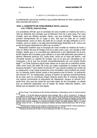 Funktazma Inc. ® www.Jurislex.Tk
49
EL OBJETO Y EL CONTENIDO DE LOS DERECHOS
La destinación que se les confiere y que puede alterarse en todo o parte por la
sola voluntad del dueño 53
1035. EL CONCEPTO DE COSA MUEBLE EN EL DERECHO
CIVIL Y EN EL DERECHO PENAL
Los penalistas afirman que el concepto de cosa mueble en materia de hurto y
robo es diferente del concepto que el Derecho Civil da a esta cosa. Por cosa
mueble, para los efectos penales -dicen-, hay que entender, "todas las que
pueden transportarse de un lugar a otro, sea que se trate de un cuerpo
independiente, como un libro; de parte de un cuerpo; de algo adherido a un in-
mueble, como un árbol; o de algo permanentemente destinado a él", como una
yunta de bueyes destinada al cultivo de un predio.54
Alessandri sostiene que el concepto de cosa mueble en materia de hurto y
robo no difiere del que el Código Civil da a esta cosa y que, con arreglo a este
Código, desde que a un inmueble por adherencia o por destinación se le pre-
tende separar del inmueble a que adhiere o a que está destinado para darle un
destino diferente (artículo 573, parte final) -como es el caso del ladrón-, ese
inmueble recobra su calidad de mueble, que es la que por naturaleza le co-
rresponde y de la que fue privado momentáneamente por una simple ficción
legal.55
La Corte Suprema siguió este criterio en el caso de un individuo conde-
nado como autor del delito de hurto por haber explotado la madera de unos
bosques fiscales;5
" pero aplicó el artículo 571 que reputa muebles aún antes de
su separación, a las cosas accesorias a los inmuebles, para el efecto de consti-
tuir un derecho sobre dichas cosas a otra persona que el dueño. La aplicación
del artículo 571 es inadecuada, porque el ladrón se apropia económicamente
de la cosa, pero no constituye ningún derecho sobre ella, A nosotros tampoco
nos parece convincente el argumento de Alessandri, porque el artículo 573,
parte final, dice que las cosas de que trata dejan de ser inmuebles, no desde
que se pretende separarlas con el objeto de darles diferente destino, sino
desde que se separan con ese objeto.
53 Cas. Fondo, 17 de diciembre de 1913, Revista de Derecho y Jurisprudencia, tomo 12, sección primera,
p. 155.
54
Véanse: J. R. Del Rió, Manual de Derecho Penal, Santiago. 1947, p. 393; E. SCHEPELER V., El delito de
hurto. Memoria de Prueba, p. 19, N" 24; JIMÉNEZ DF. AMIA y JOSÉ ANTÓN ONEGA, Derecho Penal conforme a! Código
de 1928; torno II, Parte Especial. Madrid, 1929, p. 308'; GARRALO, Traite Théorique et Pratique de Droit Penal
Francais, tomo IV, París. 1935, p. 107, Nº 2.375; SILVA MELERO. Instituciones y términos del Derecho Civil en el
Derecho Penal. Artículo publicado en la Revista de Derecho Privado, año XXXIV, Madrid, 1950), p. 31. Véase
también: SERGIO POLITOFF L… EL delito de apropiación indebida. Santiago. Editorial Nascimento, 1957, No
26. pp.,
71 a 77,
55
"Similitud del concepto de cosa mueble en el Derecho Civil y en el Derecho Penal", artículo publicado en
la Revista de Derecho y Jurisprudencia, tomo 42, sección Derecho, pp., 42 a 49.
56
Sentencia de 25 de junio de 1927, G. De los Tribunales, año 1927, 1er, semestre. No
63, p.32
 