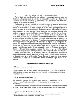 Funktazma Inc. ® www.Jurislex.Tk
50
TRATADO DE DERECHO CIVIL. PARTES PRELIMINAR Y GENERAL
Planiol dice que cuando se hurta o roba un inmueble por adherencia o por
destinación, hay dos actos .sucesivos; la separación material, que da a dichos
objetos la naturaleza mueble, y su substracción que constituye el hurto o robo.
El delito recae sobre un mueble.57
En Francia se planteó, tiempo ha, el mismo asunto. Una dama, visitante de
cierta gruta, a fin de conservar un recuerdo, separó del muro rocoso un frag-
mento de estalactita58
y lo llevó consigo. El dueño de la gruta persiguió a la
dama por hurto. El tribunal de Grasse, en sentencia de 5 abril de 1948, absolvió
a la acusada, no .sólo porque había procedido sin intención dolosa, sino
también porque el fragmento litigioso no constituía un mueble, sino un inmue-
ble.59
La calificación de la cosa, basada en un criterio civilista, resulta absurda.
El profesor Solus critica la sentencia y piensa que la estalactita separada era
un mueble por anticipación, pues así lo miraba la persona que se apoderó del
fragmento. Puede que en el Derecho Francés sea aceptable la calificación de
mueble por anticipación, porque este concepto no figura en el Código de Na-
poleón y lo ha plasmado la doctrina y la jurisprudencia; pero en nuestra legis-
lación, los productos de los inmuebles, y las cosas accesorias a ellos, se
reputan muebles, aun antes de su separación, para el efecto de constituir un
derecho sobre dichos productos o cosas a otra persona que el dueño (artículo
571, inciso 1°); y el ladrón, como ya hemos dicho, ningún derecho constituye.
Según se puede notar, de acuerdo con los términos estrictos de nuestras
disposiciones no es posible aceptar la similitud del concepto de cosa mueble en
el Derecho Civil y en el Derecho Penal. Dentro de éste, es cosa mueble
simplemente la cosa que es susceptible de ser llevada del lugar donde se en-
cuentra.
II. COSAS CORPORALES MUEBLES
1036. CONCEPTO Y DIVISONES
Cosas muebles son las que pueden trasladarse de un lugar a otro sin cambio o
detrimento de su sustancia. Se dividen en muebles por naturaleza y muebles
por anticipación.
1037. a) MUEBLES POR NATURALEZA
Son las cosas muebles propiamente tales, las que por su esencia misma
calzan en la definición apuntada. Se dividen en semovientes y cosas
inanimadas.
Son semovientes las cosas corporales muebles que pueden trasladarse de
un lugar a otro moviéndose ellas a sí mismas. Son cosas inanimadas las que
57
PLANIOL, obra citada, Torno I de la 12 edición, p. 59.
5B
Estalactita; concreción calcárea que por lo general en forma de cono irregular suele hallarse pendiente
del techo de las cavernas, donde se filtran lentamente aguas con carbonato de cal en disolución.
59
Revue Trimestrielle de Droit Civil, tomo 47, París, 1948. p, 354.
 