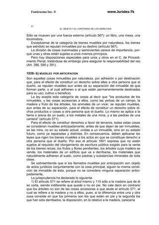 Funktazma Inc. ® www.Jurislex.Tk
51
EL OBJETO Y EL CONTENIDO DE LOS DERECHOS
Sólo se mueven por una fuerza externa (artículo 567): un libro, una mesa, una
locomotora,
Exceptúense de la categoría de bienes muebles por naturaleza, los bienes
que siéndolo se reputan inmuebles por su destino (artículo 567).
La división de cosas inanimadas y semovientes carece de importancia, por-
que unas y otras están sujetas a unos mismos principios.
Pero hay disposiciones especiales para unos y otros en el C, de Procedi-
miento Penal, tratándose de embargo para asegurar la responsabilidad del reo
(Art. 386, 590 y 391).
1038- b) MUEBLES POR ANTICIPACION
Son aquellas cosas inmuebles por naturaleza, por adhesión o por destinación
que, para el efecto de constituir un derecho sobre ellas a otra persona que el
dueño, se repulan muebles aun antes de su separación del inmueble de que
forman parte, o al cual adhieren o al que están permanentemente destinadas
para su uso, cultivo o beneficio.
La ley acepta esta categoría de cosas al decir que "los productos de los
inmuebles, y las cosas accesorias a ellos, como las yerbas de un campo, la
madera y fruto de loa árboles, los animales de un vivar, se reputan muebles,
aun antes de su separación, para el efecto de constituir un derecho sobre di-
chos productos o cosas a otra persona que el dueño. Lo mismo se aplica a la
tierra o arena de un suelo, a los metales de una mina, y a las piedras de una
cantera" (artículo 571).
Para el efecto de constituir derechos a favor de terceros, todas estas cosas
se consideran muebles anticipadamente, antes de que dejen de ser inmuebles;
se las mira, no en su estado actual, unidas a un inmueble, sino en su estado
futuro, como ya separadas y distintas. En consecuencia, deben aplicarse las
leyes que rigen los bienes muebles a los actos en que se constituye derecho a
otra persona que el dueño. Por eso el artículo 1801 expresa que no están
sujetos al requisito del otorgamiento de escritura pública exigido para la venta
de los bienes raíces, los frutos y flores pendientes, los árboles cuya madera se
vende, los materiales de un edificio que va a derribarse, los materiales que
naturalmente adhieren al suelo, como piedras y substancias minerales de toda
clase.
Se sobreentiende que si los llamados muebles por anticipación son objeto
de actos jurídicos conjuntamente con la cosa principal, siguen la misma condi-
ción de inmueble de ésta, porque no se considera ninguna separación antici-
padamente,
La jurisprudencia ha declarado lo siguiente.
1) El artículo 571 se refiere al árbol mismo y 110 sólo a la madera que de él
se corta, siendo indiferente que quede o no en pie. No vale decir en contrario
que los árboles no son de las cosas accesorias a que alude el artículo 571, el
cual se refiere a la madera y no a ellos, pues, si la diferencia entre una y otra
cosa consiste en que los primeros son los que están en pie y la segunda los
que han sido derribados, la disposición, en lo relativo a la madera, carecería
 