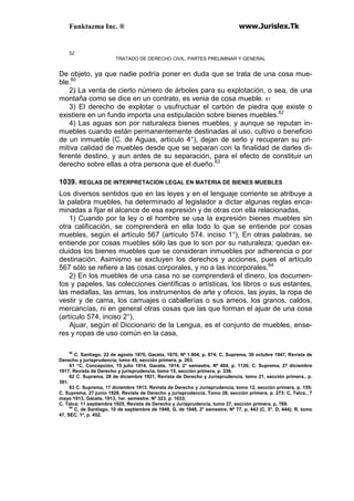 Funktazma Inc. ® www.Jurislex.Tk
52
TRATADO DE DERECHO CIVIL. PARTES PRELIMINAR Y GENERAL
De objeto, ya que nadie podría poner en duda que se trata de una cosa mue-
ble.60
2) La venta de cierto número de árboles para su explotación, o sea, de una
montaña como se dice en un contrato, es venia de cosa mueble. 61
3) El derecho de explotar o usufructuar el carbón de piedra que existe o
existiere en un fundo importa una estipulación sobre bienes muebles.62
4) Las aguas son por naturaleza bienes muebles, y aunque se reputan in-
muebles cuando están permanentemente destinadas al uso, cultivo o beneficio
de un inmueble (C. de Aguas, artículo 4°), dejan de serlo y recuperan su pri-
mitiva calidad de muebles desde que se separan con la finalidad de darles di-
ferente destino, y aun antes de su separación, para el efecto de constituir un
derecho sobre ellas a otra persona que el dueño.63
1039. REGLAS DE INTERPRETACION LEGAL EN MATERIA DE BIENES MUEBLES
Los diversos sentidos que en las leyes y en el lenguaje corriente se atribuye a
la palabra muebles, ha determinado al legislador a dictar algunas reglas enca-
minadas a fijar el alcance de esa expresión y de otras con ella relacionadas,
1) Cuando por la ley o el hombre se usa la expresión bienes muebles sin
otra calificación, se comprenderá en ella todo lo que se entiende por cosas
muebles, según el artículo 567 (artículo 574. inciso 1°), En otras palabras, se
entiende por cosas muebles sólo las que lo son por su naturaleza; quedan ex-
cluidos los bienes muebles que se consideran inmuebles por adherencia o por
destinación. Asimismo se excluyen los derechos y acciones, pues el artículo
567 sólo se refiere a las cosas corporales, y no a las incorporales.64
2) En los muebles de una casa no se comprenderá el dinero, los documen-
tos y papeles, las colecciones científicas o artísticas, los libros o sus estantes,
las medallas, las armas, los instrumentos de arte y oficios, las joyas, la ropa de
vestir y de cama, los carruajes o caballerías o sus arreos, los granos, caldos,
mercancías, ni en general otras cosas que las que forman el ajuar de una cosa
(artículo 574, inciso 2°).
Ajuar, según el Diccionario de la Lengua, es el conjunto de muebles, ense-
res y ropas de uso común en la casa,
60
C. Santiago, 22 de agosto 1870, Gaceta, 1870, Nº 1.904, p, 874; C, Suprema, 30 octubre 1947, Revista de
Derecho y jurisprudencia, lomo 45, sección primera, p. 263.
61 “C, Concepción, 15 julio 1914, Gaceta, 1914, 2° semestre, Nº 404, p. 1126; C. Suprema, 27 diciembre
1917, Revista de Derecho y jurisprudencia, tomo 15, sección primera, p. 338.
62 C. Suprema, 28 de diciembre 1921, Revista de Derecho y Jurisprudencia, tomo 21, sección primera., p.
391.
63 C. Suprema, 17 diciembre 1913. Revista de Derecho y Jurisprudencia, tomo 12, sección primera, p. 155;
C. Suprema, 27 junio 1928, Revista de Derecho y jurisprudencia. Tomo 26, sección primera, p. 273: C, Talca., 7
mayo 1913, Gaceta, 1913, 1er. semestre. Nº 323, p. 1033;
C. Talca; 11 septiembre 1925, Revista de Derecho y Jurisprudencia, tumo 27, sección primera, p, 769.
64
C, de Santiago, 10 de septiembre de 1948, G, de 1948, 2° semestre, Nº 77, p, 443 (C, 5°. D, 444); R. tomo
47, SEC. 1ª, p. 452.
 