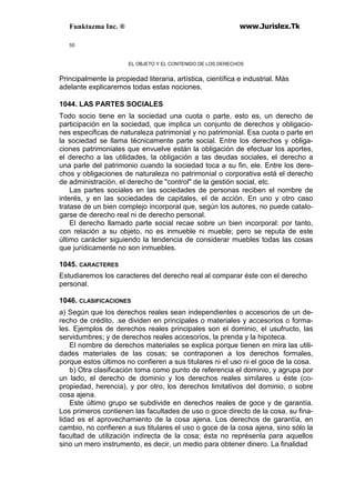 Funktazma Inc. ® www.Jurislex.Tk
55
EL OBJETO Y EL CONTENIDO DE LOS DERECHOS
Principalmente la propiedad literaria, artística, científica e industrial. Más
adelante explicaremos todas estas nociones.
1044. LAS PARTES SOCIALES
Todo socio tiene en la sociedad una cuota o parte, esto es, un derecho de
participación en la sociedad, que implica un conjunto de derechos y obligacio-
nes especificas de naturaleza patrimonial y no patrimonial. Esa cuota o parte en
la sociedad se llama técnicamente parte social. Entre los derechos y obliga-
ciones patrimoniales que envuelve están la obligación de efectuar los aportes,
el derecho a las utilidades, la obligación a tas deudas sociales, el derecho a
una parle del patrimonio cuando la sociedad toca a su fin, ele. Entre los dere-
chos y obligaciones de naturaleza no patrimonial o corporativa está el derecho
de administración, el derecho de "control" de la gestión social, etc.
Las partes sociales en las sociedades de personas reciben el nombre de
interés, y en las sociedades de capitales, el de acción. En uno y otro caso
tratase de un bien complejo incorporal que, según los autores, no puede catalo-
garse de derecho real ni de derecho personal.
El derecho llamado parte social recae sobre un bien incorporal: por tanto,
con relación a su objeto, no es inmueble ni mueble; pero se reputa de este
último carácter siguiendo la tendencia de considerar muebles todas las cosas
que jurídicamente no son inmuebles.
1045. CARACTERES
Estudiaremos los caracteres del derecho real al comparar éste con el derecho
personal.
1046. CLASIFICACIONES
a) Según que los derechos reales sean independientes o accesorios de un de-
recho de crédito, .se dividen en principales o materiales y accesorios o forma-
les. Ejemplos de derechos reales principales son el dominio, el usufructo, las
servidumbres; y de derechos reales accesorios, la prenda y la hipoteca.
El nombre de derechos materiales se explica porque tienen en mira las utili-
dades materiales de las cosas; se contraponen a los derechos formales,
porque estos últimos no confieren a sus titulares ni el uso ni el goce de la cosa.
b) Otra clasificación toma como punto de referencia el dominio, y agrupa por
un lado, el derecho de dominio y los derechos reales similares u éste (co-
propiedad, herencia), y por otro, los derechos limitativos del dominio, o sobre
cosa ajena.
Este último grupo se subdivide en derechos reales de goce y de garantía.
Los primeros contienen las facultades de uso o goce directo de la cosa, su fina-
lidad es el aprovechamiento de la cosa ajena. Los derechos de garantía, en
cambio, no confieren a sus titulares el uso o goce de la cosa ajena, sino sólo la
facultad de utilización indirecta de la cosa; ésta no représenla para aquellos
sino un mero instrumento, es decir, un medio para obtener dinero. La finalidad
 