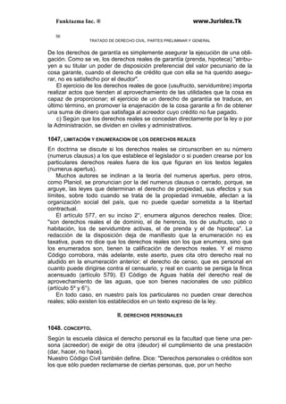 Funktazma Inc. ® www.Jurislex.Tk
56
TRATADO DE DERECHO CIVIL. PARTES PRELIMINAR Y GENERAL
De los derechos de garantía es simplemente asegurar la ejecución de una obli-
gación. Como se ve, los derechos reales de garantía (prenda, hipoteca) "atribu-
yen a su titular un poder de disposición preferencial del valor pecuniario de la
cosa garante, cuando el derecho de crédito que con ella se ha querido asegu-
rar, no es satisfecho por el deudor".
El ejercicio de los derechos reales de goce (usufructo, servidumbre) importa
realizar actos que tienden al aprovechamiento de las utilidades que la cosa es
capaz de proporcionar; el ejercicio de un derecho de garantía se traduce, en
último término, en promover la enajenación de la cosa garante a fin de obtener
una suma de dinero que satisfaga al acreedor cuyo crédito no fue pagado.
c) Según que los derechos reales se concedan directamente por la ley o por
la Administración, se dividen en civiles y administrativos.
1047, LIMITACIÓN Y ENUMERACION DE LOS DERECHOS REALES
En doctrina se discute si los derechos reales se circunscriben en su número
(numerus clausus) a los que establece el legislador o si pueden crearse por los
particulares derechos reales fuera de los que figuran en los textos legales
(numerus apertus).
Muchos autores se inclinan a la teoría del numerus apertus, pero otros,
como Planiol, se pronuncian por la del numerus clausus o cerrado, porque, se
arguye, las leyes que determinan el derecho de propiedad, sus efectos y sus
límites, sobre todo cuando se trata de la propiedad inmueble, afectan a la
organización social del país, que no puede quedar sometida a la libertad
contractual.
El artículo 577, en su inciso 2°, enumera algunos derechos reales. Dice;
"son derechos reales el de dominio, el de herencia, los de usufructo, uso o
habitación, los de servidumbre activas, el de prenda y el de hipoteca". La
redacción de la disposición deja de manifiesto que la enumeración no es
taxativa, pues no dice que los derechos reales son los que enumera, sino que
los enumerados son, tienen la calificación de derechos reales. Y el mismo
Código corrobora, más adelante, este aserto, pues cita otro derecho real no
aludido en la enumeración anterior; el derecho de censo, que es personal en
cuanto puede dirigirse contra el censuario, y real en cuanto se persiga la finca
acensuado (artículo 579). El Código de Aguas habla del derecho real de
aprovechamiento de las aguas, que son bienes nacionales de uso público
(artículo 5º y 6°).
En todo caso, en nuestro país los particulares no pueden crear derechos
reales; sólo existen los establecidos en un texto expreso de la ley.
II. DERECHOS PERSONALES
1048. CONCEPTO.
Según la escuela clásica el derecho personal es la facultad que tiene una per-
sona (acreedor) de exigir de otra (deudor) el cumplimiento de una prestación
(dar, hacer, no hace).
Nuestro Código Civil también define. Dice: "Derechos personales o créditos son
los que sólo pueden reclamarse de ciertas personas, que, por un hecho
 
