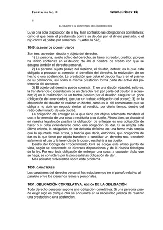 Funktazma Inc. ® www.Jurislex.Tk
57
EL OBJETO Y EL CONTENIDO DE LOS DERECHOS
Suyo o la sola disposición de la ley, han contraído las obligaciones correlativas;
como el que tiene el prestamista contra su deudor por el dinero prestado, o el
hijo contra el padre por alimentos..." (Artículo 578),
1049. ELEMENTOS CONSTITUTIVOS
Son tres: acreedor, deudor y objeto del derecho.
1) La persona, sujeto activo del derecho, se llama acreedor, creditor, porque
ha tenido confianza en el deudor; de ahí el nombre de crédito con que se
designa también el derecho personal.
2) La persona sujeto pasivo del derecho, el deudor, debitar, es la que está
obligada a procurar al acreedor el beneficio del derecho, la realización de un
hecho o una abstención. La prestación que debe el deudor figura en el pasivo
de su patrimonio, así como la misma prestación forma parte del activo del pa-
trimonio del acreedor.
3) El objeto del derecho puede consistir: 1) en una dación (dación), esto es,
la transferencia o constitución de un derecho rea! por parte del deudor al acree-
dor; 2) en la realización de un hacho positivo por el deudor: asegurar un goce
(obligación del arrendador), ejecutar un trabajo (obligación del obrero); 3) en la
abstención del deudor de realizar un hecho, como es la del comerciante que se
obliga a no abrir un negocio similar al vendido, por cierto tiempo, dentro del
radio determinado de una ciudad.
La obligación de entregar es la que tiene por objeto solamente transferir el
uso, o la tenencia de una cosa o restituirla a su dueño. Ahora bien, se discute si
en nuestra legislación positiva la obligación de entregar es una obligación de
hacer o si debe considerarse como una obligación de dar. Si se acepta este
último criterio, la obligación de dar debería definirse en una forma más amplia
que la apuntada más arriba, y habría que decir, entonces, que obligación de
dar es la que tiene por objeto transferir o constituir un derecho real, transferir
solamente el uso o la tenencia de la cosa o restituirla a su dueño.
Dentro del Código de Procedimiento Civil se acoge este último punto de
vista, según se desprende de diversas disposiciones y de la historia fidedigna
de la ley. Por eso toda obligación de entregar una cosa, a cualquier título que
se haga, se considera por la procesalistas obligación de dar.
Más adelante volveremos sobre este problema.
1050. CARACTERES
Los caracteres del derecho personal los estudiaremos en el párrafo relativo al
paralelo entre los derechos reales y personales.
1051. OBLIGACIÓN CORRELATIVA. NOCIÓN DE LA OBLIGACIÓN
Todo derecho personal supone una obligación correlativa. Si una persona pue-
de exigir algo es porque otra se encuentra en la necesidad jurídica de realizar
una prestación o una abstención.
 